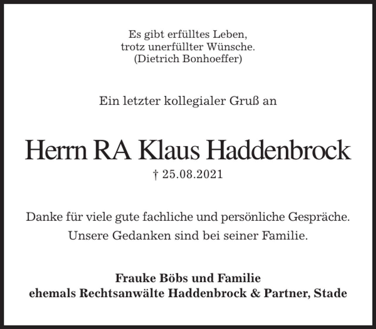 <p>Es gibt erfülltes Leben,<br />trotz unerfüllter Wünsche.<br />(Dietrich Bonhoeffer)<br />Ein letzter kollegialer Gruß an<br />Herrn RA Klaus Haddenbrock<br />† 25.08.2021<br />Danke für viele gute fachliche und persönliche Gespräche.<br />Unsere Gedanken sind bei seiner Familie.<br />Frauke Böbs und Familie<br />ehemals Rechtsanwälte Haddenbrock &amp; Partner, Stade</p>