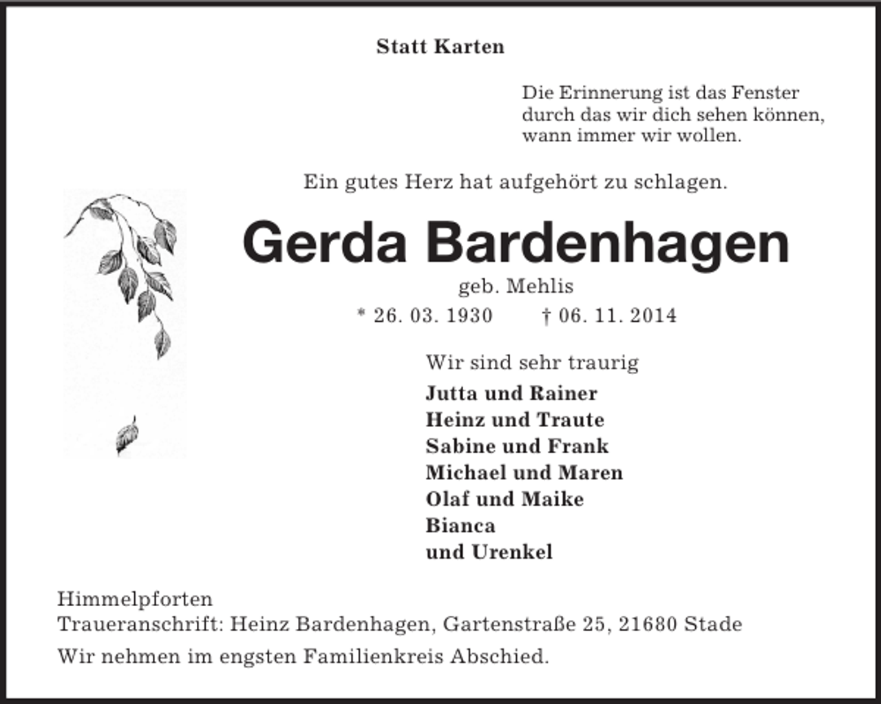 <p>Statt Karten<br />Die Erinnerung ist das Fenster<br />durch das wir dich sehen können,<br />wann immer wir wollen.<br />Ein gutes Herz hat aufgehört zu schlagen.<br />Gerda Bardenhagen<br />geb. Mehlis<br />* 26. 03. 1930 † 06. 11. 2014<br />Wir sind sehr traurig<br />Jutta und Rainer<br />Heinz und Traute<br />Sabine und Frank<br />Michael und Maren<br />Olaf und Maike<br />Bianca<br />und Urenkel<br />Himmelpforten<br />Traueranschrift: Heinz Bardenhagen, Gartenstraße 25, 21680 Stade<br />Wir nehmen im engsten Familienkreis Abschied.</p>