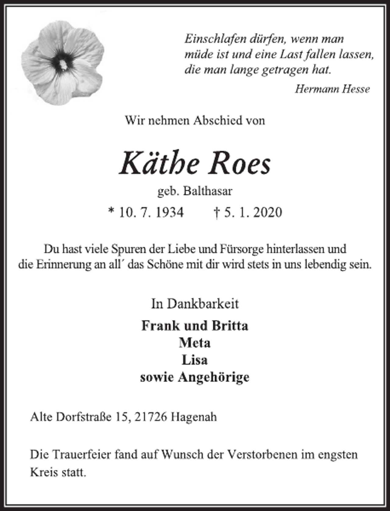 <p>Einschlafen dürfen, wenn man<br />müde ist und eine Last fallen lassen,<br />die man lange getragen hat.<br />Hermann Hesse<br />Wir nehmen Abschied von<br />Käthe Roes<br />geb. Balthasar<br />* 10. 7. 1934 † 5. 1. 2020<br />Du hast viele Spuren der Liebe und Fürsorge hinterlassen und<br />die Erinnerung an all´ das Schöne mit dir wird stets in uns lebendig sein.<br />In Dankbarkeit<br />Frank und Britta<br />Meta<br />Lisa<br />sowie Angehörige<br />Alte Dorfstraße 15, 21726 Hagenah<br />Die Trauerfeier fand auf Wunsch der Verstorbenen im engsten<br />Kreis statt.</p>