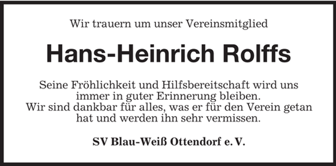 <p>Wir trauern um unser Vereinsmitglied</p><p>Hans-Heinrich Rolffs<br />Seine Fröhlichkeit und Hilfsbereitschaft wird uns<br />immer in guter Erinnerung bleiben.<br />Wir sind dankbar für alles, was er für den Verein getan<br />hat und werden ihn sehr vermissen.<br />SV Blau-Weiß Ottendorf e. V.</p>