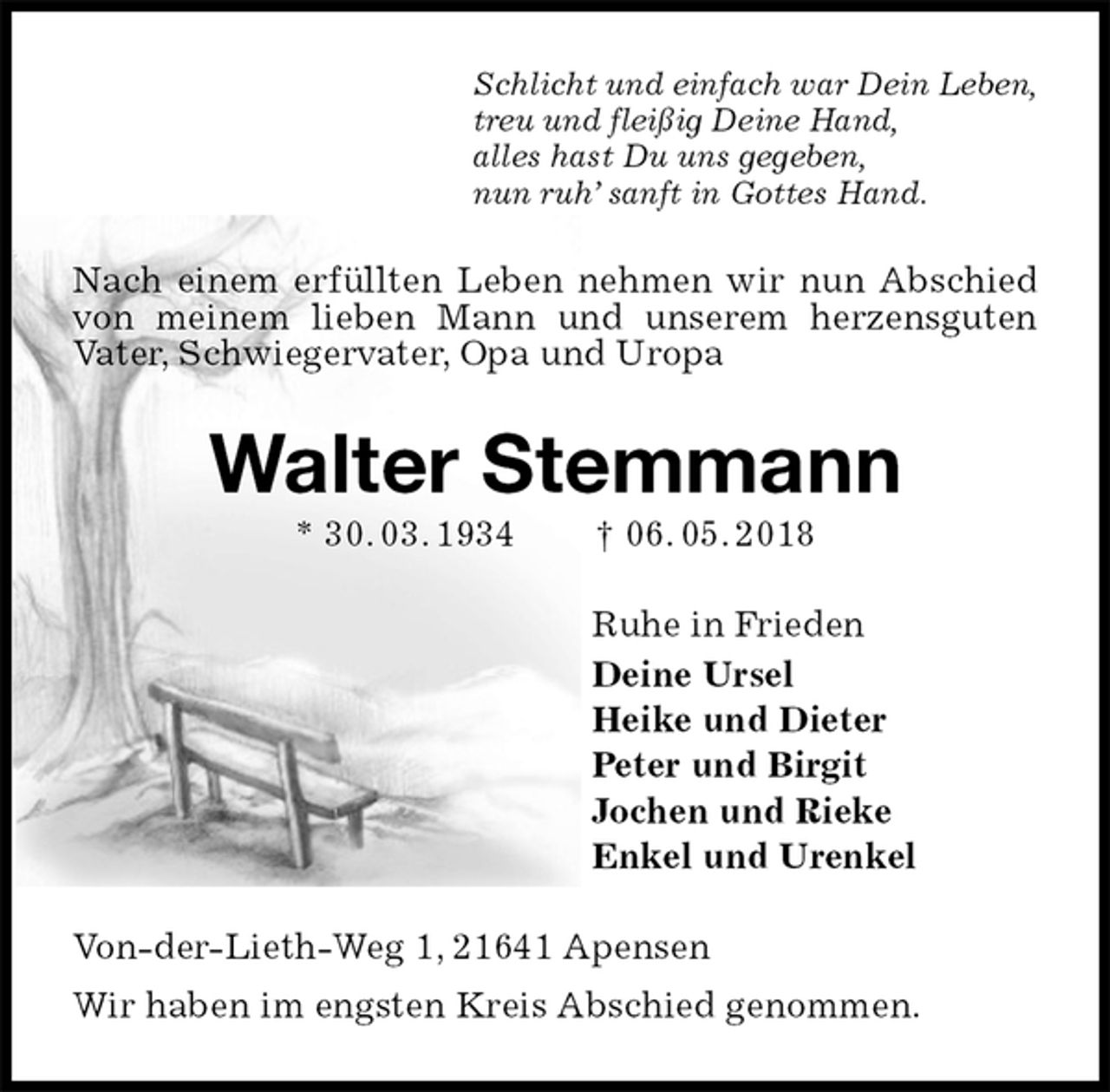 <p>Schlicht und einfach war Dein Leben,<br />treu und fleißig Deine Hand,<br />alles hast Du uns gegeben,<br />nun ruh’ sanft in Gottes Hand.<br />Nach einem erfüllten Leben nehmen wir nun Abschied von meinem lieben Mann und unserem herzensguten Vater, Schwiegervater, Opa und Uropa<br />Walter Stemmann<br />* 30. 03. 1934 † 06. 05. 2018<br />Ruhe in Frieden<br />Deine Ursel<br />Heike und Dieter<br />Peter und Birgit<br />Jochen und Rieke<br />Enkel und Urenkel<br />Von-der-Lieth-Weg 1, 21641 Apensen<br />Wir haben im engsten Kreis Abschied genommen.</p>