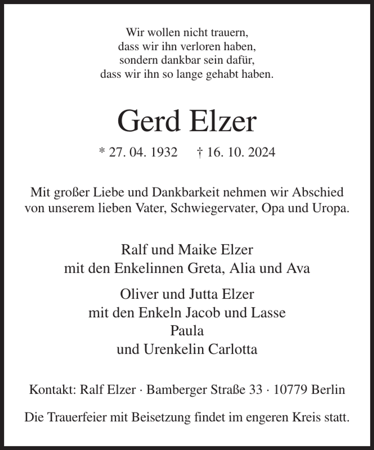 <p>Wir wollen nicht trauern,<br />dass wir ihn verloren haben,<br />sondern dankbar sein dafür,<br />dass wir ihn so lange gehabt haben.<br />Gerd Elzer<br />* 27. 04. 1932 † 16. 10. 2024<br />Mit großer Liebe und Dankbarkeit nehmen wir Abschied von unserem lieben Vater, Schwiegervater, Opa und Uropa.<br />Ralf und Maike Elzer<br />mit den Enkelinnen Greta, Alia und Ava<br />Oliver und Jutta Elzer<br />mit den Enkeln Jacob und Lasse<br />Paula<br />und Urenkelin Carlotta<br />Kontakt: Ralf Elzer · Bamberger Straße 33 · 10779 Berlin<br />Die Trauerfeier mit Beisetzung findet im engeren Kreis statt.</p>