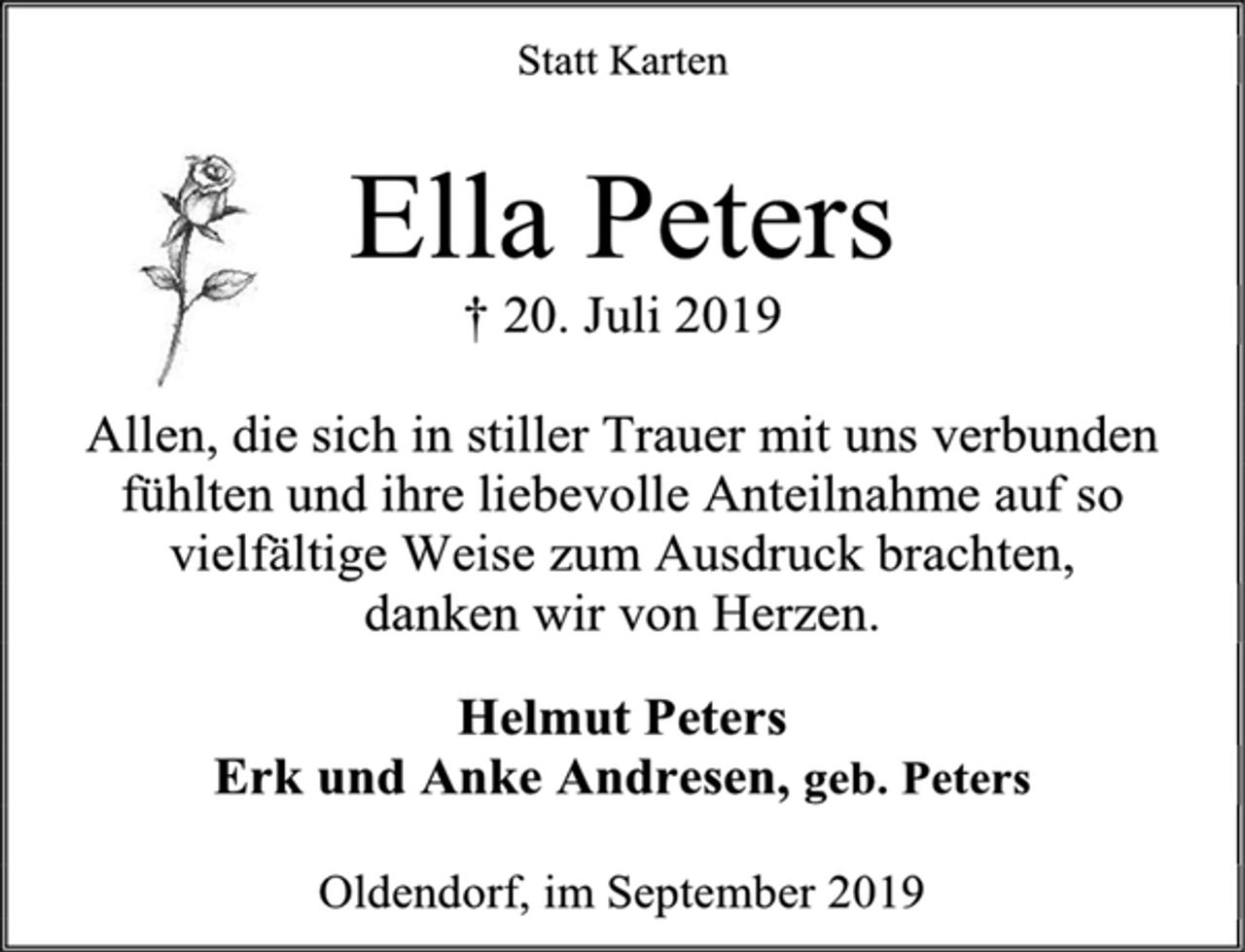 <p>Statt Karten<br />Ella Peters<br />† 20. Juli 2019<br />Allen, die sich in stiller Trauer mit uns verbunden<br />fühlten und ihre liebevolle Anteilnahme auf so<br />vielfältige Weise zum Ausdruck brachten,<br />danken wir von Herzen.<br />Helmut Peters<br />Erk und Anke Andresen, geb. Peters<br />Oldendorf, im September 2019</p>