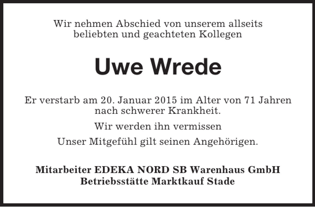 <p>Wir nehmen Abschied von unserem allseits<br />beliebten und geachteten Kollegen<br />Uwe Wrede<br />Er verstarb am 20. Januar 2015 im Alter von 71 Jahren nach schwerer Krankheit.<br />Wir werden ihn vermissen<br />Unser Mitgefühl gilt seinen Angehörigen.<br />Mitarbeiter EDEKA NORD SB Warenhaus GmbH<br />Betriebsstätte Marktkauf Stade</p>