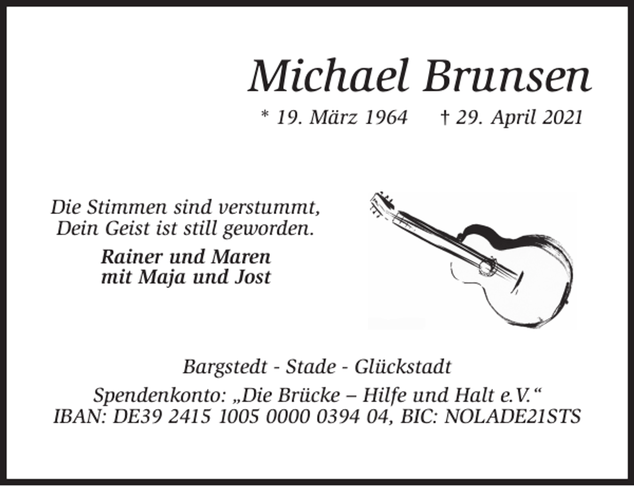 <p>Michael Brunsen<br />* 19. März 1964 † 29. April 2021<br />Die Stimmen sind verstummt,<br />Dein Geist ist still geworden.<br />Rainer und Maren<br />mit Maja und Jost<br />Bargstedt - Stade - Glückstadt<br />Spendenkonto: „Die Brücke - Hilfe und Halt e.V.“<br />IBAN: DE39 2415 1005 0000 0394 04, BIC: NOLADE21STS</p>