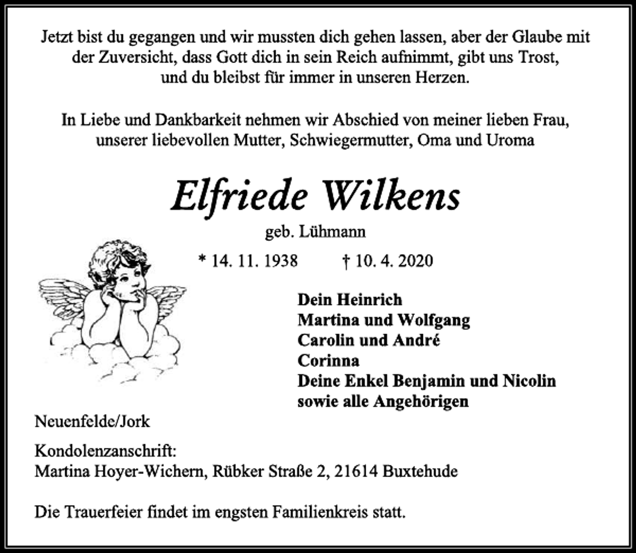 <p>Jetzt bist du gegangen und wir mussten dich gehen lassen, aber der Glaube mit der Zuversicht, dass Gott dich in sein Reich aufnimmt, gibt uns Trost,<br />und du bleibst für immer in unseren Herzen.<br />In Liebe und Dankbarkeit nehmen wir Abschied von meiner lieben Frau, unserer liebevollen Mutter, Schwiegermutter, Oma und Uroma<br />Elfriede Wilkens<br />geb. Lühmann<br />* 14. 11. 1938 † 10. 4. 2020<br />Dein Heinrich<br />Martina und Wolfgang<br />Carolin und André<br />Corinna<br />Deine Enkel Benjamin und Nicolin<br />sowie alle Angehörigen<br />Neuenfelde/Jork<br />Kondolenzanschrift:<br />Martina Hoyer-Wichern, Rübker Straße 2, 21614 Buxtehude<br />Die Trauerfeier findet im engsten Familienkreis statt.</p>