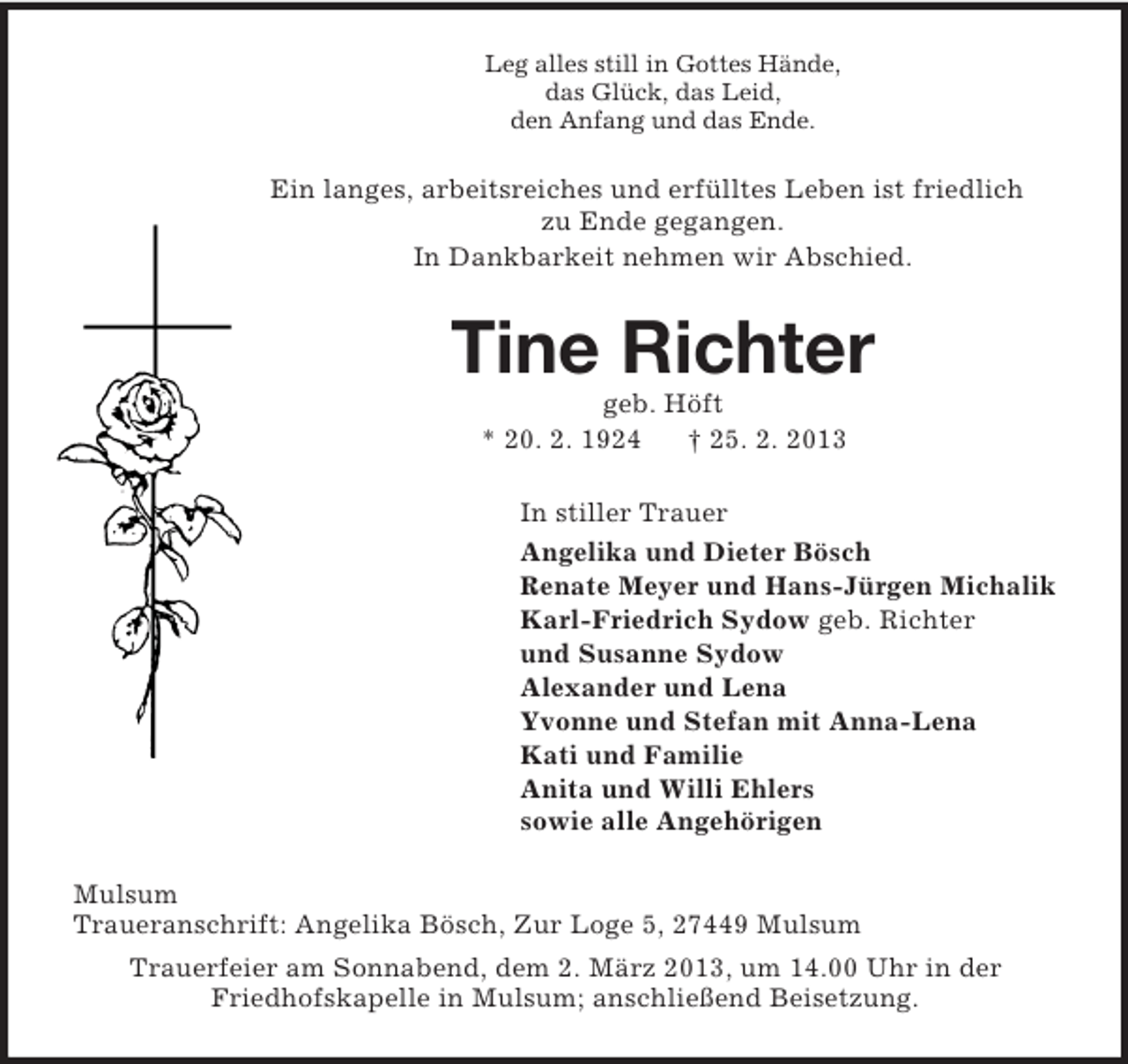 <p>Leg alles still in Gottes Hände,<br />das Glück, das Leid,<br />den Anfang und das Ende.</p><p>Ein langes, arbeitsreiches und erfülltes Leben ist friedlich<br />zu Ende gegangen.<br />In Dankbarkeit nehmen wir Abschied.</p><p>Tine Richter<br />geb. Höft<br />* 20. 2. 1924<br />† 25. 2. 2013<br />In stiller Trauer<br />Angelika und Dieter Bösch<br />Renate Meyer und Hans-Jürgen Michalik<br />Karl-Friedrich Sydow geb. Richter<br />und Susanne Sydow<br />Alexander und Lena<br />Yvonne und Stefan mit Anna-Lena<br />Kati und Familie<br />Anita und Willi Ehlers<br />sowie alle Angehörigen<br />Mulsum<br />Traueranschrift: Angelika Bösch, Zur Loge 5, 27449 Mulsum<br />Trauerfeier am Sonnabend, dem 2. März 2013, um 14.00 Uhr in der<br />Friedhofskapelle in Mulsum; anschließend Beisetzung.</p>