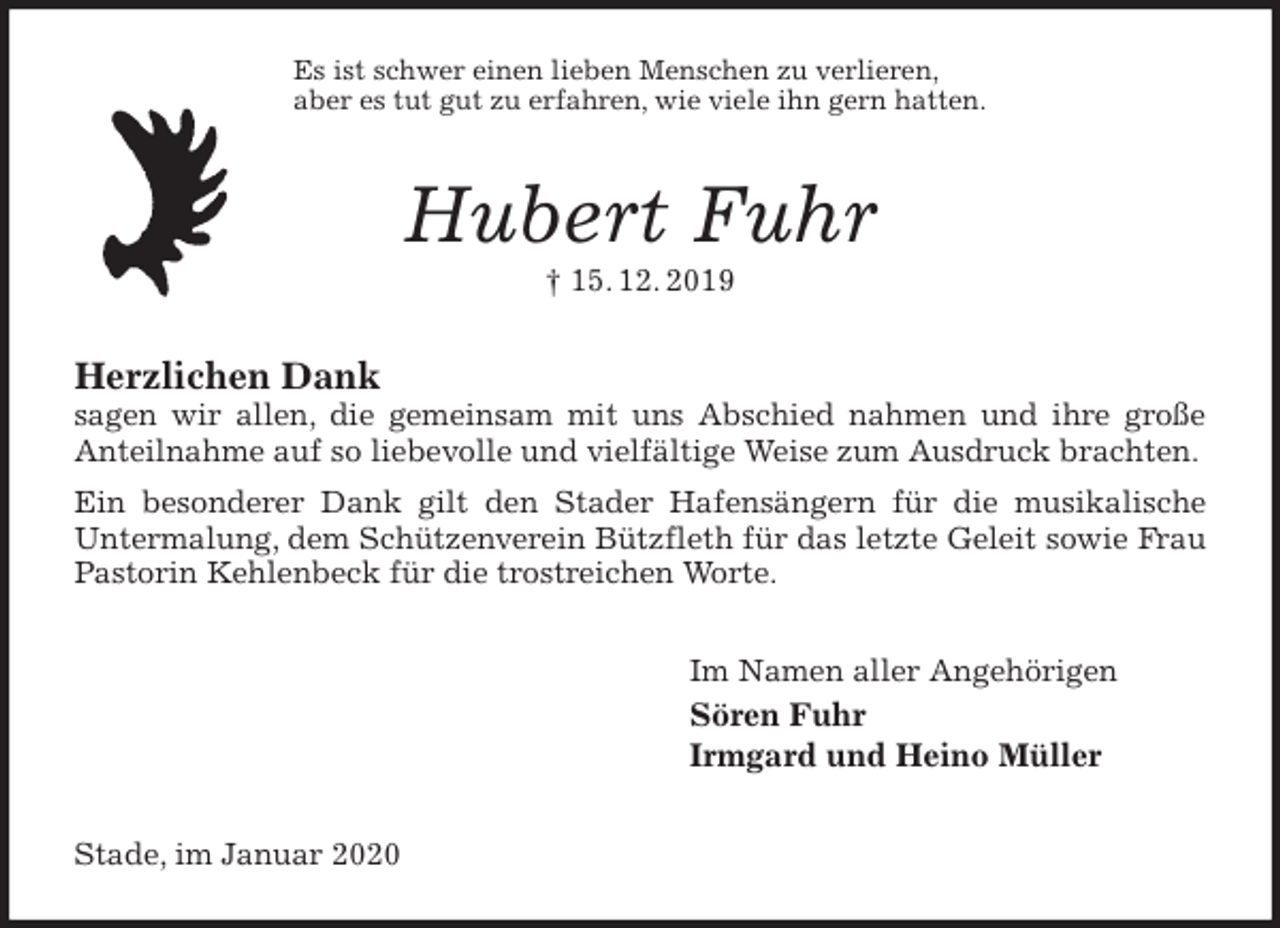 <p>Es ist schwer einen lieben Menschen zu verlieren,<br />aber es tut gut zu erfahren, wie viele ihn gern hatten.<br />Hubert Fuhr<br />† 15. 12. 2019<br />Herzlichen Dank<br />sagen wir allen, die gemeinsam mit uns Abschied nahmen und ihre große Anteilnahme auf so liebevolle und vielfältige Weise zum Ausdruck brachten.<br />Ein besonderer Dank gilt den Stader Hafensängern für die musikalische<br />Untermalung, dem Schützenverein Bützfleth für das letzte Geleit sowie Frau Pastorin Kehlenbeck für die trostreichen Worte.<br />Im Namen aller Angehörigen<br />Sören Fuhr<br />Irmgard und Heino Müller<br />Stade, im Januar 2020</p>