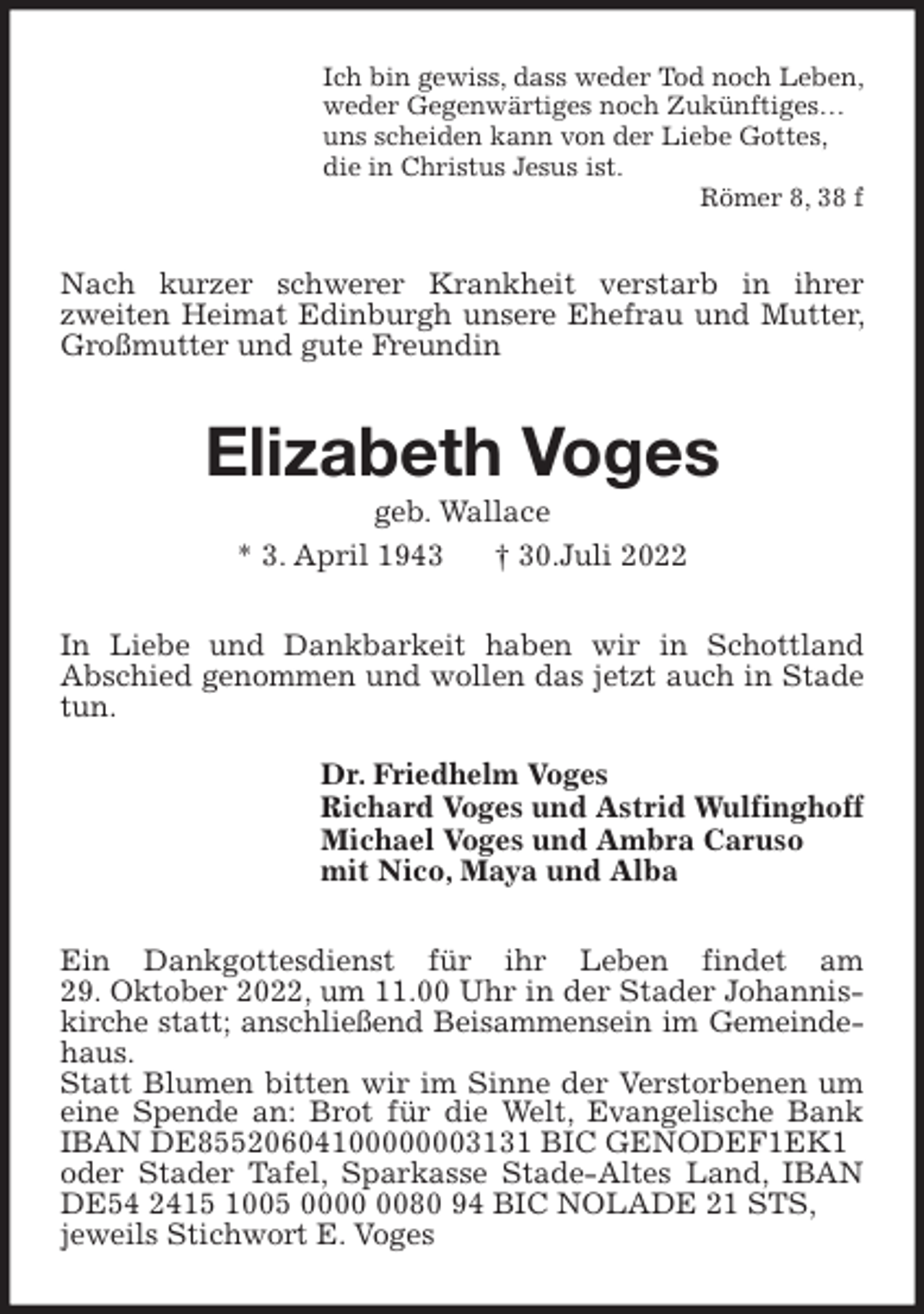 <p>Ich bin gewiss, dass weder Tod noch Leben,<br />weder Gegenwärtiges noch Zukünftiges…<br />uns scheiden kann von der Liebe Gottes,<br />die in Christus Jesus ist.<br />Römer 8, 38 f<br />Nach kurzer schwerer Krankheit verstarb in ihrer<br />zweiten Heimat Edinburgh unsere Ehefrau und Mutter, Großmutter und gute Freundin<br />Elizabeth Voges<br />geb. Wallace<br />* 3. April 1943 † 30.Juli 2022<br />In Liebe und Dankbarkeit haben wir in Schottland<br />Abschied genommen und wollen das jetzt auch in Stade tun.<br />Dr. Friedhelm Voges<br />Richard Voges und Astrid Wulfinghoff<br />Michael Voges und Ambra Caruso<br />mit Nico, Maya und Alba<br />Ein Dankgottesdienst für ihr Leben findet am<br />29. Oktober 2022, um 11.00 Uhr in der Stader Johanniskirche statt; anschließend Beisammensein im Gemeinde-<br />haus.<br />Statt Blumen bitten wir im Sinne der Verstorbenen um eine Spende an: Brot für die Welt, Evangelische Bank IBAN DE85520604100000003131 BIC GENODEF1EK1<br />oder Stader Tafel, Sparkasse Stade-Altes Land, IBAN DE54 2415 1005 0000 0080 94 BIC NOLADE 21 STS,<br />jeweils Stichwort E. Voges</p>