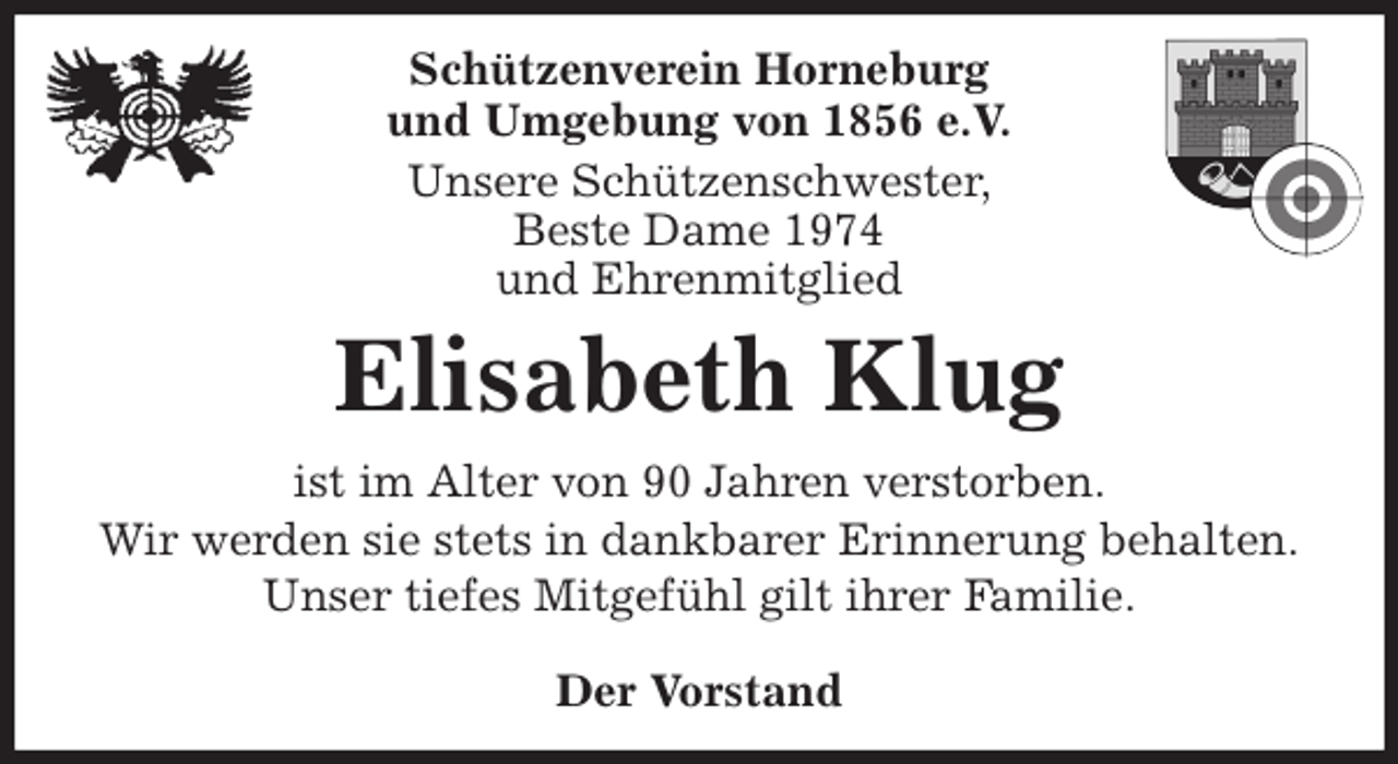 <p>Schützenverein Horneburg<br />und Umgebung von 1856 e.V.<br />Unsere Schützenschwester,<br />Beste Dame 1974<br />und Ehrenmitglied<br />Elisabeth Klug<br />Der Vorstand<br />ist im Alter von 90 Jahren verstorben.<br />Wir werden sie stets in dankbarer Erinnerung behalten.<br />Unser tiefes Mitgefühl gilt ihrer Familie.</p>
