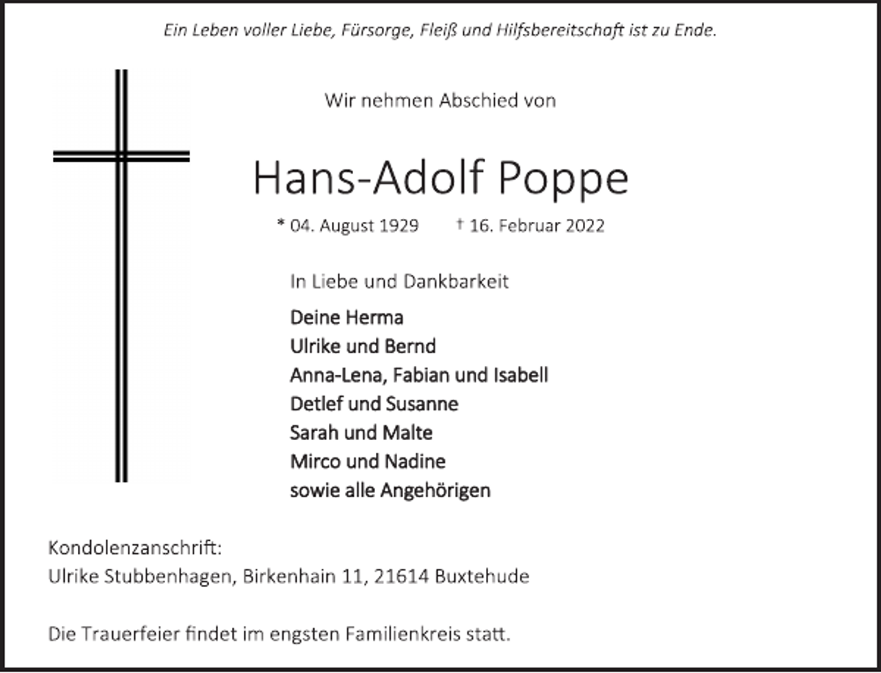 <p>Ein Leben voller Liebe, Fürsorge, Fleiß und Hilfsbereitschaft ist zu Ende.<br />Wir nehmen Abschied von<br />Hans-Adolf Poppe<br />* 04. August 1929 † 16. Februar 2022<br />In Liebe und Dankbarkeit<br />Deine Herma<br />Ulrike und Bernd<br />Anna-Lena, Fabian und Isabell<br />Detlef und Susanne<br />Sarah und Malte<br />Mirco und Nadine<br />sowie alle Angehörigen<br />Kondolenzanschrift:<br />Ulrike Stubbenhagen, Birkenhain 11, 21614 Buxtehude<br />Die Trauerfeier findet im engsten Familienkreis statt.</p>