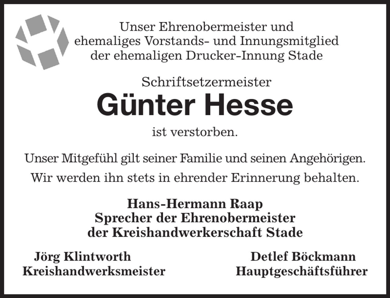 <p>Unser Ehrenobermeister und<br />ehemaliges Vorstands- und Innungsmitglied<br />der ehemaligen Drucker-Innung Stade<br />Schriftsetzermeister<br />Günter Hesse<br />ist verstorben.<br />Unser Mitgefühl gilt seiner Familie und seinen Angehörigen.<br />Wir werden ihn stets in ehrender Erinnerung behalten.<br />Hans-Hermann Raap<br />Sprecher der Ehrenobermeister<br />der Kreishandwerkerschaft Stade<br />Jörg Klintworth Detlef Böckmann<br />Kreishandwerksmeister Hauptgeschäftsführer</p>