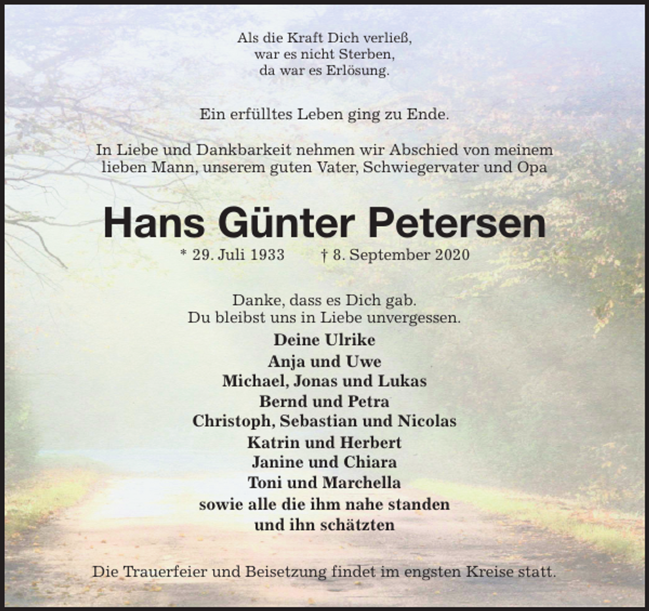 <p>Als die Kraft Dich verließ,<br />war es nicht Sterben,<br />da war es Erlösung.<br />Ein erfülltes Leben ging zu Ende.</p>
<p>In Liebe und Dankbarkeit nehmen wir Abschied von meinem<br />lieben Mann, unserem guten Vater, Schwiegervater und Opa<br />Hans Günter Petersen<br />* 29. Juli 1933 † 8. September 2020<br />Danke, dass es Dich gab.<br />Du bleibst uns in Liebe unvergessen.<br />Deine Ulrike<br />Anja und Uwe<br />Michael, Jonas und Lukas<br />Bernd und Petra<br />Christoph, Sebastian und Nicolas<br />Katrin und Herbert<br />Janine und Chiara<br />Toni und Marchella<br />sowie alle die ihm nahe standen<br />und ihn schätzten<br />Die Trauerfeier und Beisetzung findet im engsten Kreise statt.</p>