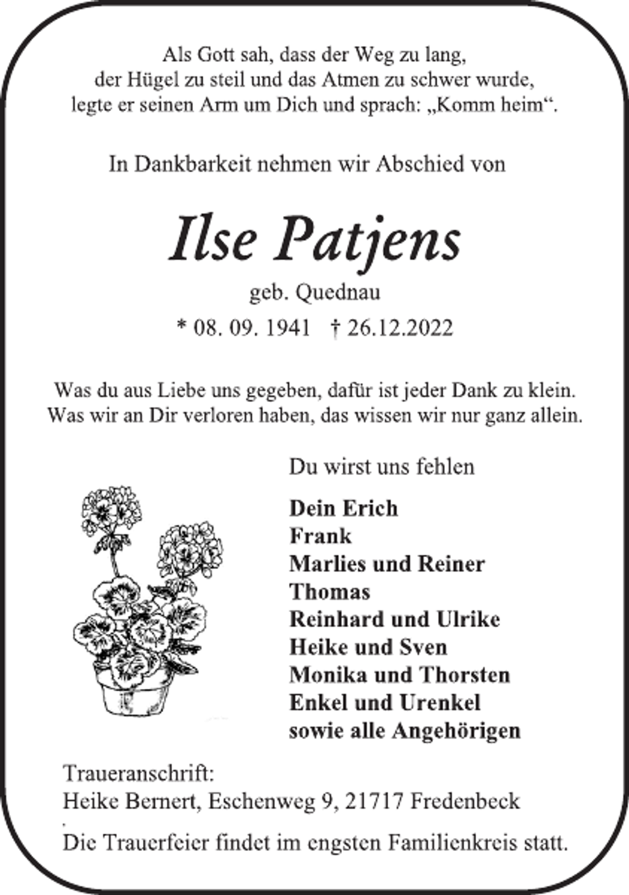 <p>Als Gott sah, dass der Weg zu lang,<br />der Hügel zu steil und das Atmen zu schwer wurde,<br />legte er seinen Arm um Dich und sprach: „Komm heim."<br />In Dankbarkeit nehmen wir Abschied von<br />Ilse Patjens<br />geb. Quednau<br />* 08. 09. 1941 † 26.12.2022<br />Was du aus Liebe uns gegeben, dafür ist jeder Dank zu klein.<br />Was wir an Dir verloren haben, das wissen wir nur ganz allein.<br />Du wirst uns fehlen<br />Dein Erich<br />Frank<br />Marlies und Reiner<br />Thomas<br />Reinhard und Ulrike<br />Heike und Sven<br />Monika und Thorsten<br />Enkel und Urenkel<br />sowie alle Angehörigen<br />Traueranschrift:<br />Heike Bernert, Eschenweg 9, 21717 Fredenbeck<br />Die Trauerfeier findet im engsten Familienkreis statt.</p>