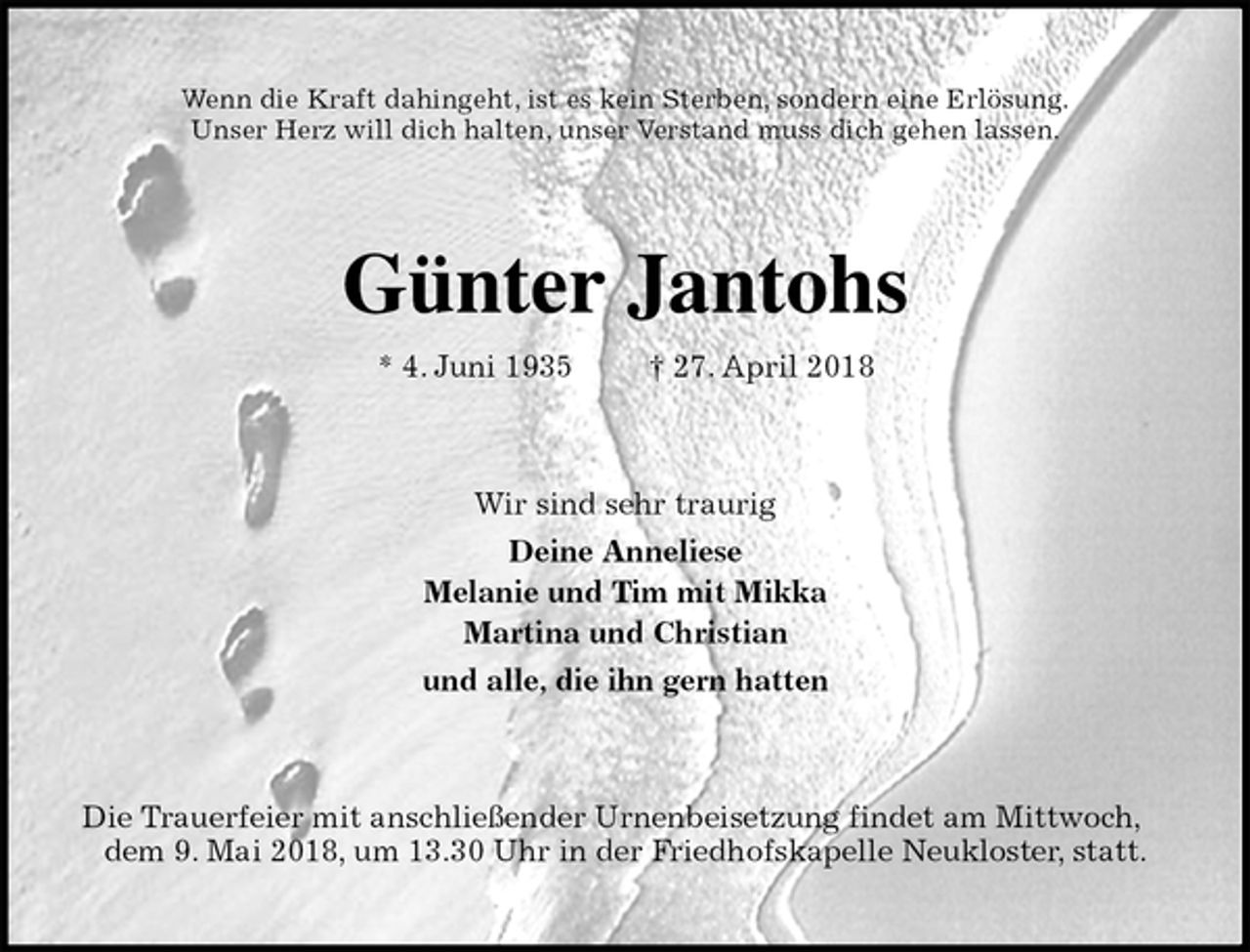 <p>Wenn die Kraft dahingeht, ist es kein Sterben, sondern eine Erlösung.<br />Unser Herz will dich halten, unser Verstand muss dich gehen lassen.<br />Günter Jantohs<br />* 4. Juni 1935 † 27. April 2018<br />Wir sind sehr traurig<br />Deine Anneliese<br />Melanie und Tim mit Mikka<br />Martina und Christian<br />und alle, die ihn gern hatten<br />Die Trauerfeier mit anschließender Urnenbeisetzung findet am Mittwoch, dem 9. Mai 2018, um 13.30 Uhr in der Friedhofskapelle Neukloster, statt.</p>