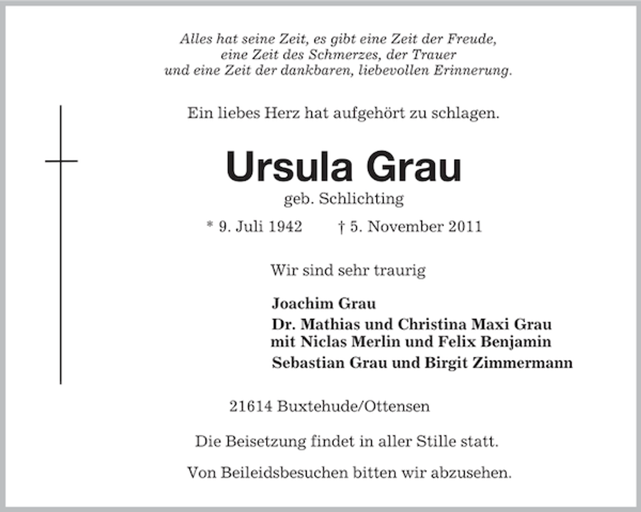 <p>Alles hat seine Zeit, es gibt eine Zeit der Freude,<br />eine Zeit des Schmerzes, der Trauer<br />und eine Zeit der dankbaren, liebevollen Erinnerung.<br />Ein liebes Herz hat aufgehört zu schlagen.<br />Ursula Grau<br />geb. Schlichting<br />* 9. Juli 1942 † 5. November 2011<br />Wir sind sehr traurig<br />Joachim Grau<br />Dr. Mathias und Christina Maxi Grau<br />mit Niclas Merlin und Felix Benjamin<br />Sebastian Grau und Birgit Zimmermann<br />21614 Buxtehude/Ottensen</p><p>Die Beisetzung findet in aller Stille statt.<br />Von Beileidsbesuchen bitten wir abzusehen.</p>