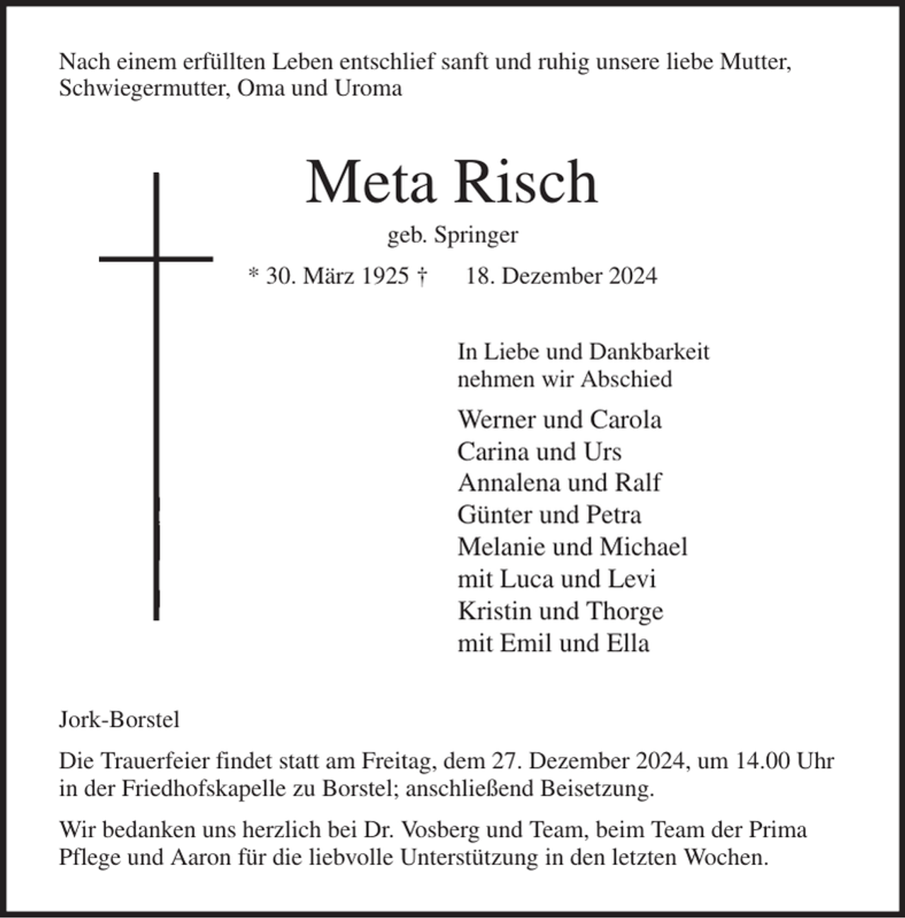 <p>Nach einem erfüllten Leben entschlief sanft und ruhig unsere liebe Mutter,<br />Schwiegermutter, Oma und Uroma<br />Meta Risch<br />geb. Springer<br />* 30. März 1925 † 18. Dezember 2024<br />In Liebe und Dankbarkeit<br />nehmen wir Abschied<br />Werner und Carola<br />Carina und Urs<br />Annalena und Ralf<br />Günter und Petra<br />Melanie und Michael<br />mit Luca und Levi<br />Kristin und Thorge<br />mit Emil und Ella<br />Jork-Borstel<br />Die Trauerfeier findet statt am Freitag, dem 27. Dezember 2024, um 14.00 Uhr<br />in der Friedhofskapelle zu Borstel; anschließend Beisetzung.<br />Wir bedanken uns herzlich bei Dr. Vosberg und Team, beim Team der Prima<br />Pflege und Aaron für die liebvolle Unterstützung in den letzten Wochen.</p>