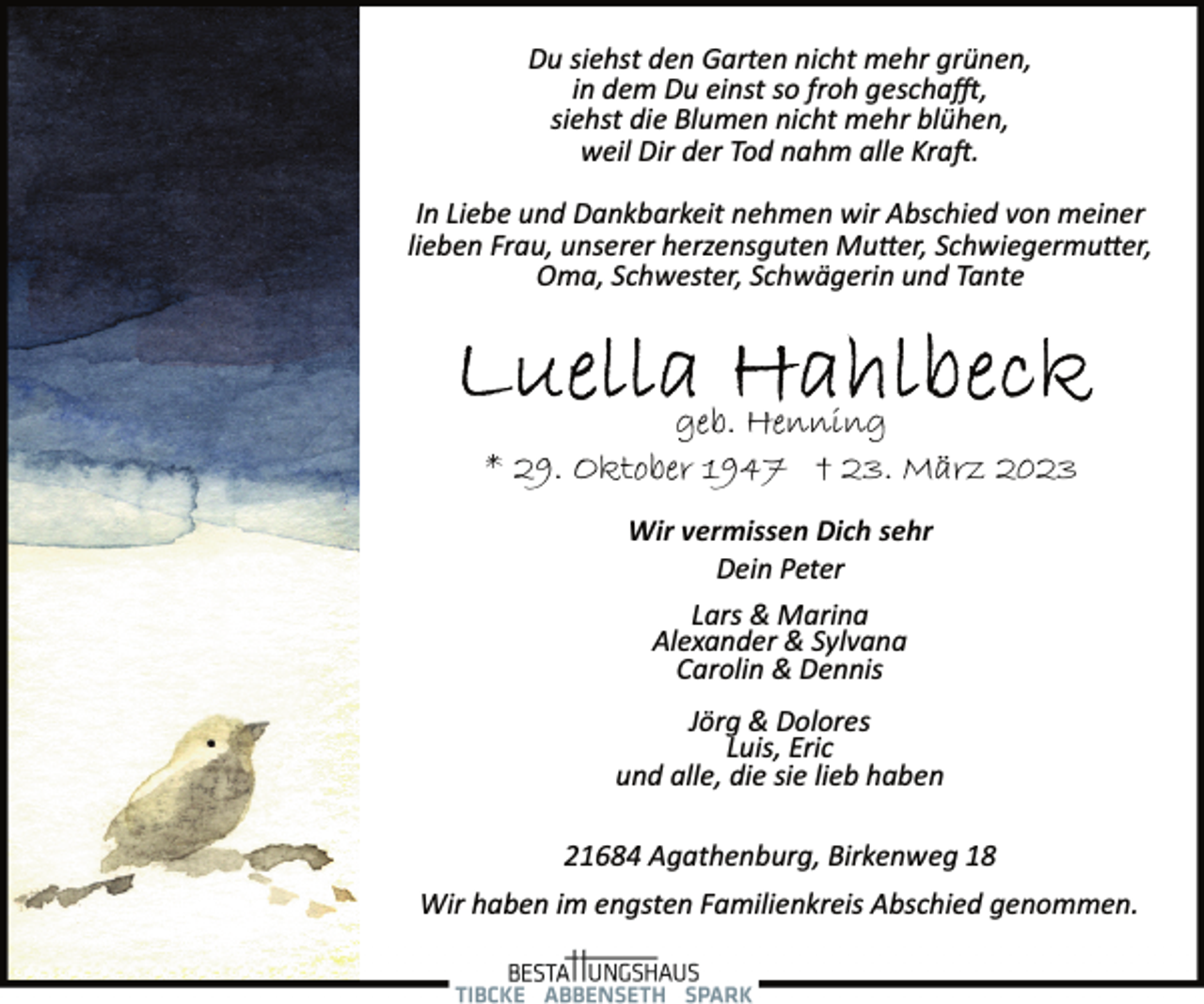 <p>Du siehst den Garten nicht mehr grünen,<br />in dem Du einst so froh geschafft,<br />siehst die Blumen nicht mehr blühen,<br />weil Dir der Tod nahm alle Kraft.<br />In Liebe und Dankbarkeit nehmen wir Abschied von meiner<br />lieben Frau, unserer herzensguten Mutter, Schwiegermutter,<br />Oma, Schwester, Schwägerin und Tante<br />Luella Hahlbeck<br />geb. Henning<br />* 29. Oktober 1947 † 23. März 2023<br />Wir vermissen Dich sehr<br />Dein Peter<br />Lars &amp; Marina<br />Alexander &amp; Sylvana<br />Carolin &amp; Dennis<br />Jörg &amp; Dolores<br />Luis, Eric<br />und alle, die sie lieb haben<br />21684 Agathenburg, Birkenweg 18<br />Wir haben im engsten Familienkreis Abschied genommen.</p>
