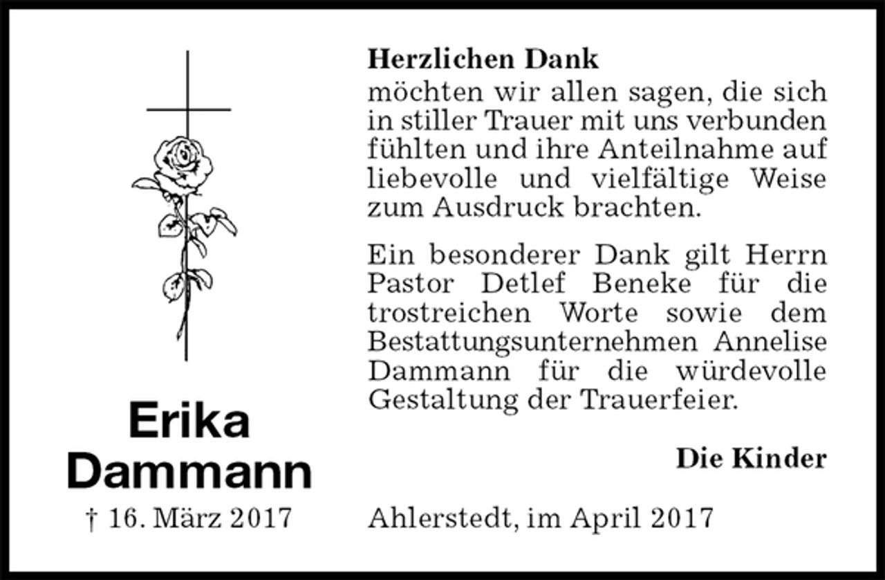 <p>Herzlichen Dank<br />möchten wir allen sagen, die sich in stiller Trauer mit uns verbunden fühlten und ihre Anteilnahme auf liebevolle und vielfältige Weise zum Ausdruck brachten.<br />Ein besonderer Dank gilt Herrn Pastor Detlef Beneke für die trostreichen Worte sowie dem<br />Bestattungsunternehmen Annelise Dammann für die würdevolle<br />Gestaltung der Trauerfeier.<br />Die Kinder<br />Ahlerstedt, im April 2017<br />Erika<br />Dammann<br />† 16. März 2017</p>