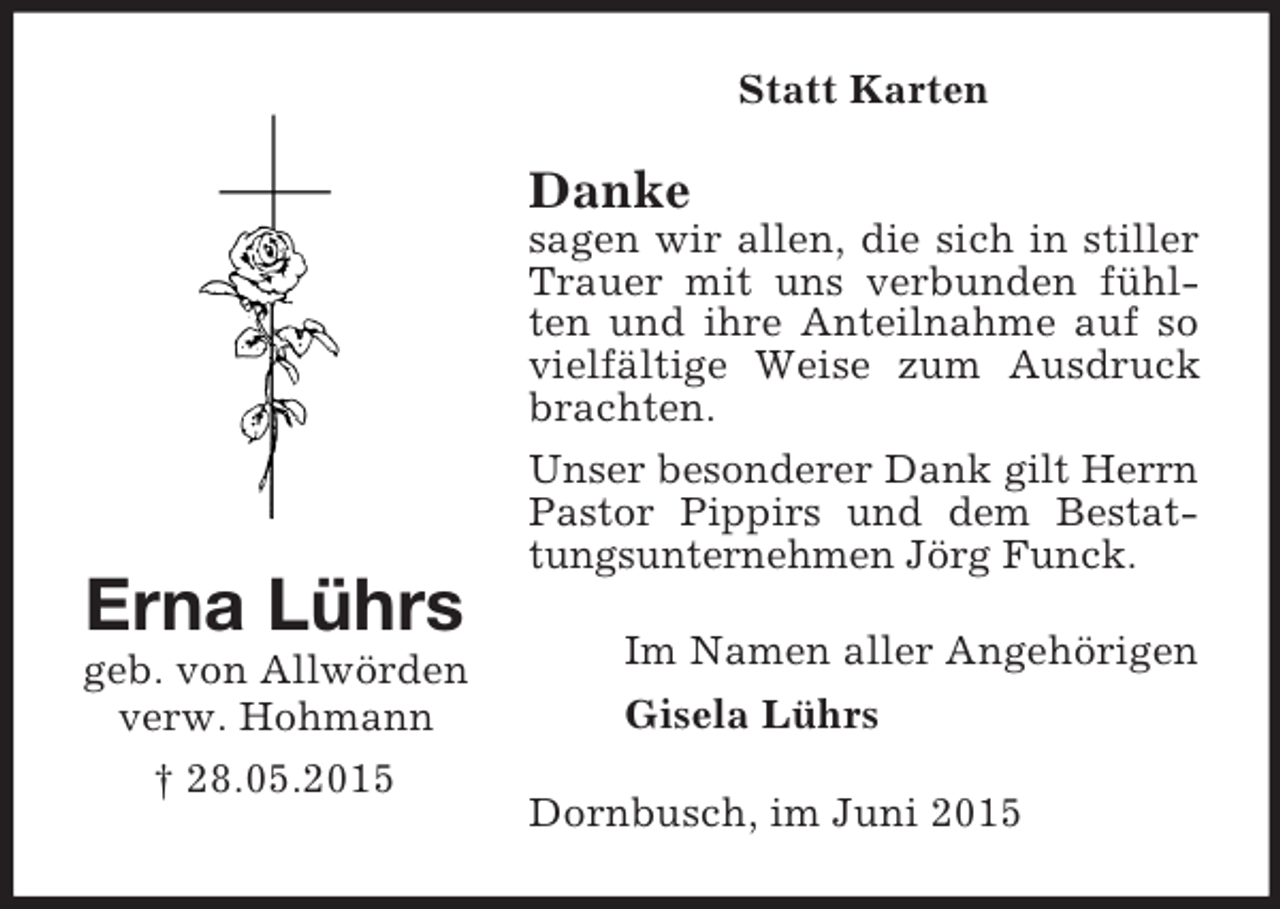 <p>Erna Lührs<br />geb. von Allwörden<br />verw. Hohmann<br />† 28.05.2015<br />Statt Karten<br />Danke<br />sagen wir allen, die sich in stiller Trauer mit uns verbunden fühlten und ihre Anteilnahme auf so vielfältige Weise zum Ausdruck brachten.<br />Unser besonderer Dank gilt Herrn Pastor Pippirs und dem Bestattungsunternehmen Jörg Funck.<br />Im Namen aller Angehörigen<br />Gisela Lührs<br />Dornbusch, im Juni 2015</p>