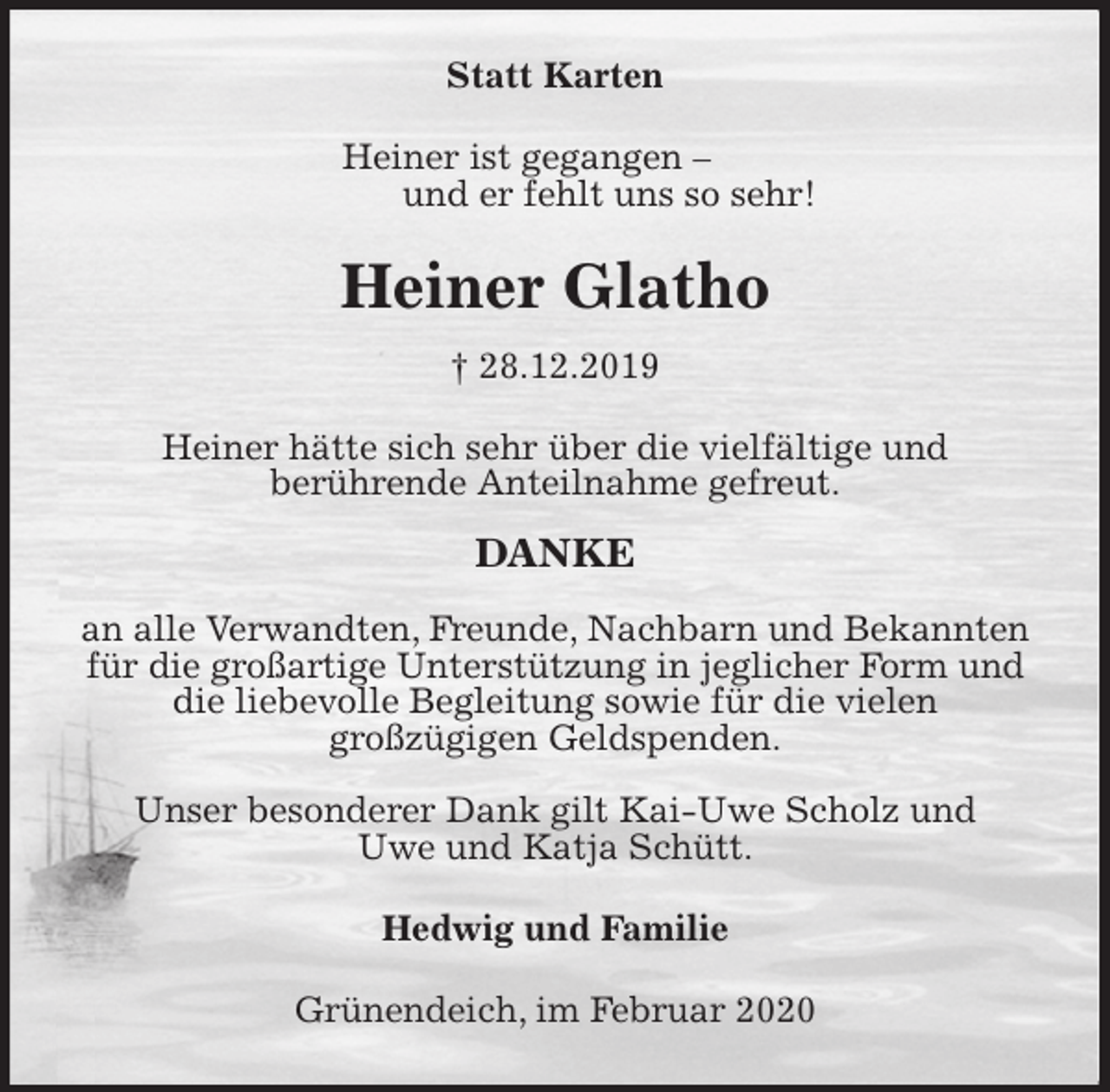 <p>Statt Karten<br />Heiner ist gegangen –<br />und er fehlt uns so sehr!<br />Heiner Glatho<br />† 28.12.2019<br />Heiner hätte sich sehr über die vielfältige und<br />berührende Anteilnahme gefreut.</p>
<p>DANKE</p>
<p>an alle Verwandten, Freunde, Nachbarn und Bekannten für die großartige Unterstützung in jeglicher Form und die liebevolle Begleitung sowie für die vielen<br />großzügigen Geldspenden.</p>
<p>Unser besonderer Dank gilt Kai-Uwe Scholz und<br />Uwe und Katja Schütt.<br />Hedwig und Familie<br />Grünendeich, im Februar 2020</p>