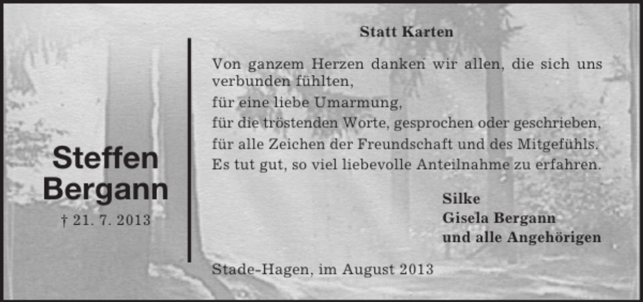 <p>Statt Karten</p><p>Steffen<br />Bergann</p><p>Von ganzem Herzen danken wir allen, die sich uns<br />verbunden fühlten,<br />für eine liebe Umarmung,<br />für die tröstenden Worte, gesprochen oder geschrieben,<br />für alle Zeichen der Freundschaft und des Mitgefühls.<br />Es tut gut, so viel liebevolle Anteilnahme zu erfahren.<br />Silke<br />Gisela Bergann<br />und alle Angehörigen</p><p>† 21. 7. 2013<br />Stade-Hagen, im August 2013</p>