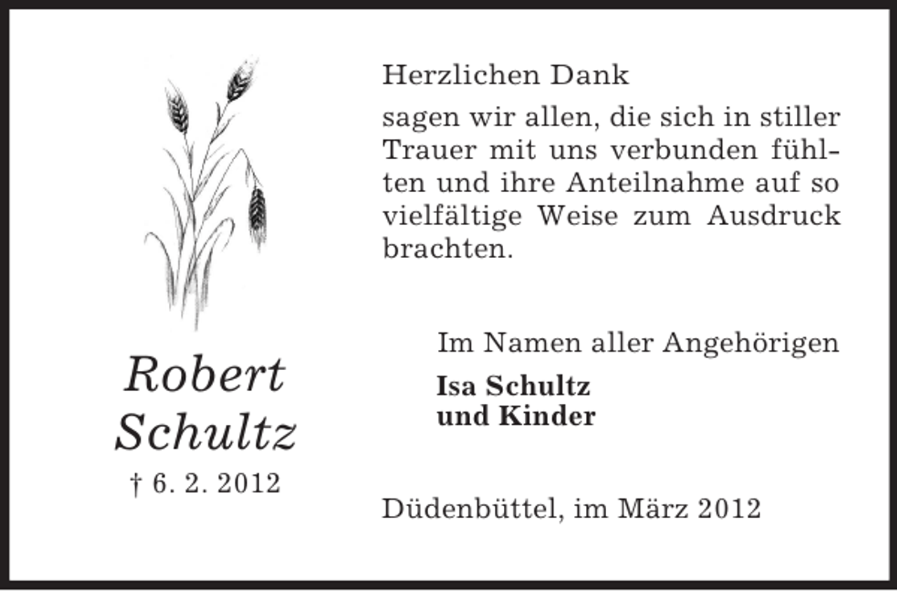 <p>Herzlichen Dank<br />sagen wir allen, die sich in stiller<br />Trauer mit uns verbunden fühlten und ihre Anteilnahme auf so<br />vielfältige Weise zum Ausdruck<br />brachten.</p><p>Robert<br />Schultz<br />† 6. 2. 2012</p><p>Im Namen aller Angehörigen<br />Isa Schultz<br />und Kinder<br />Düdenbüttel, im März 2012</p>