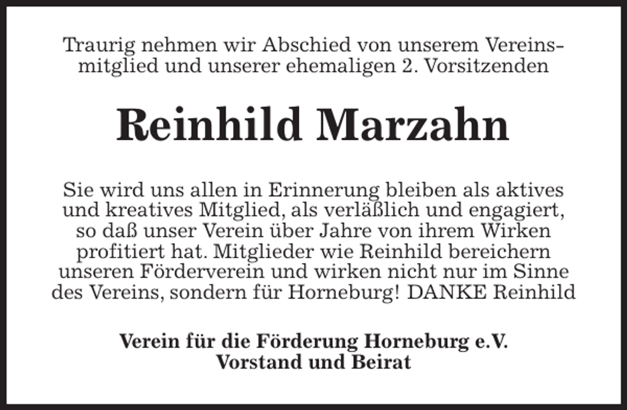 <p>Traurig nehmen wir Abschied von unserem Vereins-<br />mitglied und unserer ehemaligen 2. Vorsitzenden<br />Reinhild Marzahn<br />Sie wird uns allen in Erinnerung bleiben als aktives<br />und kreatives Mitglied, als verläßlich und engagiert,<br />so daß unser Verein über Jahre von ihrem Wirken<br />profitiert hat. Mitglieder wie Reinhild bereichern<br />unseren Förderverein und wirken nicht nur im Sinne<br />des Vereins, sondern für Horneburg! DANKE Reinhild<br />Verein für die Förderung Horneburg e.V.<br />Vorstand und Beirat</p>