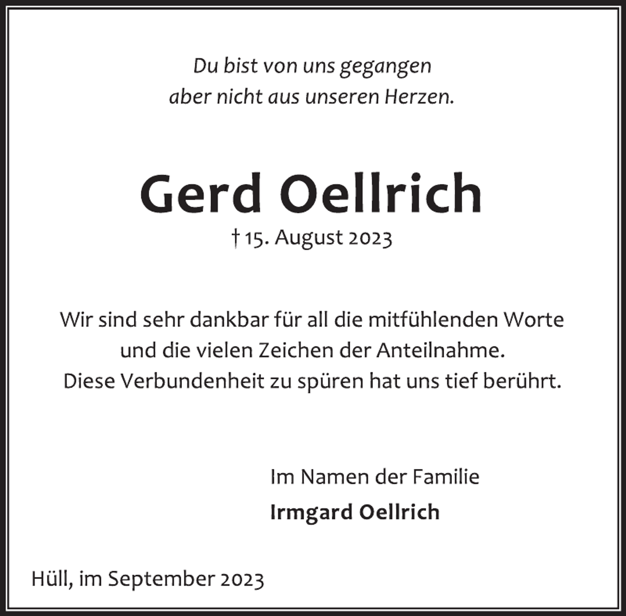<p>Du bist von uns gegangen</p>
<p>aber nicht aus unseren Herzen.<br />Gerd Oellrich<br />† 15. August 2023<br />Wir sind sehr dankbar für all die mitfühlenden Worte</p>
<p>und die vielen Zeichen der Anteilnahme.<br />Diese Verbundenheit zu spüren hat uns tief berührt.<br />Im Namen der Familie</p>
<p>Irmgard Oellrich<br />Hüll, im September 2023</p>