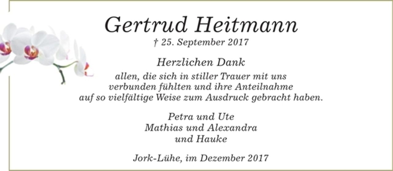 <p>Gertrud Heitmann<br />† 25. September 2017<br />Herzlichen Dank<br />allen, die sich in stiller Trauer mit uns verbunden fühlten und<br />ihre Anteilnahme auf so vielfältige Weise zum Ausdruck gebracht haben.<br />Petra und Ute<br />Mathias und Alexandra<br />Hauke<br />Jork-Wisch, im Dezember 2017</p>