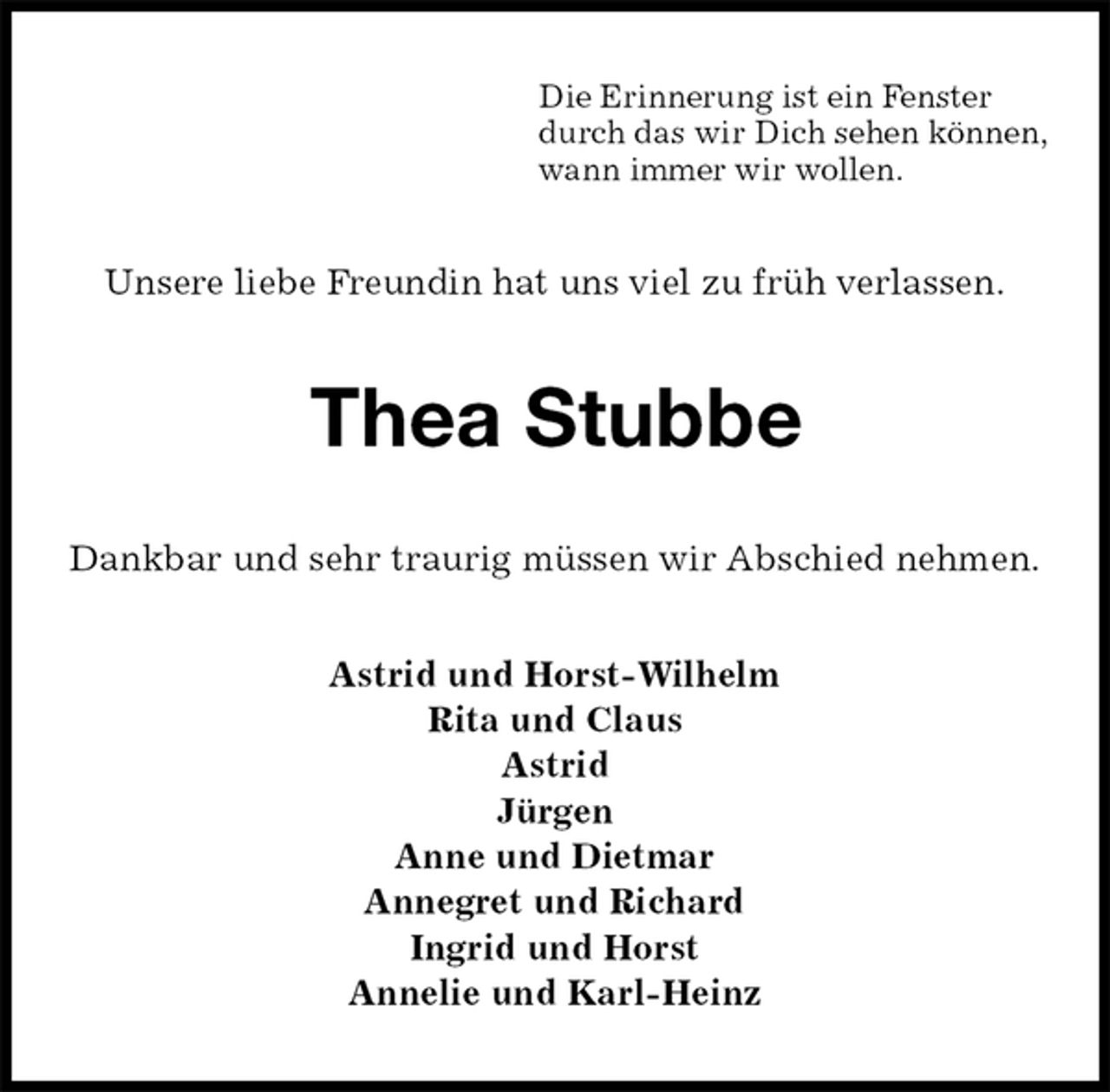 <p>Die Erinnerung ist ein Fenster<br />durch das wir Dich sehen können,<br />wann immer wir wollen.<br />Unsere liebe Freundin hat uns viel zu früh verlassen.<br />Thea Stubbe<br />Dankbar und sehr traurig müssen wir Abschied nehmen.<br />Astrid und Horst-Wilhelm<br />Rita und Claus<br />Astrid<br />Jürgen<br />Anne und Dietmar<br />Annegret und Richard<br />Ingrid und Horst<br />Annelie und Karl-Heinz</p>