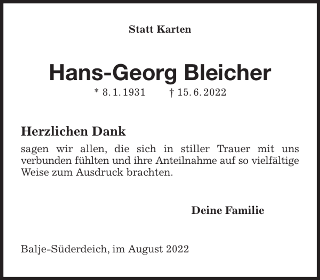 <p>Statt Karten<br />Hans-Georg Bleicher<br />* 8. 1. 1931 † 15. 6. 2022<br />Herzlichen Dank<br />sagen wir allen, die sich in stiller Trauer mit uns<br />verbunden fühlten und ihre Anteilnahme auf so vielfältige<br />Weise zum Ausdruck brachten.<br />Deine Familie<br />Balje-Süderdeich, im August 2022</p>