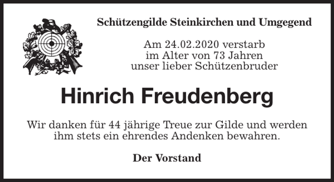 <p>Schützengilde Steinkirchen und Umgegend<br />Am 24.02.2020 verstarb<br />im Alter von 73 Jahren<br />unser lieber Schützenbruder<br />Hinrich Freudenberg<br />Wir danken für 44 jährige Treue zur Gilde und werden ihm stets ein ehrendes Andenken bewahren.<br />Der Vorstand</p>