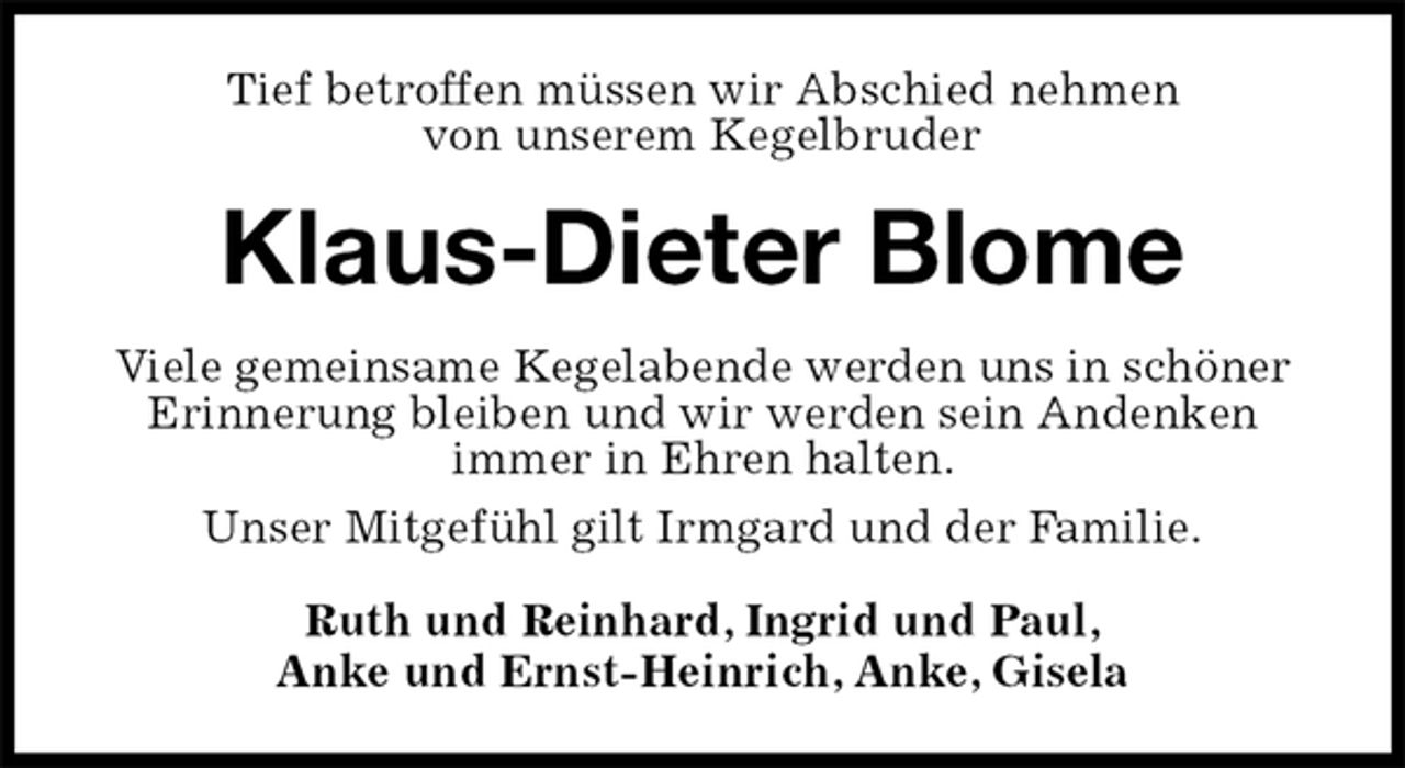 <p>Tief betroffen müssen wir Abschied nehmen<br />von unserem Kegelbruder<br />Klaus-Dieter Blome<br />Viele gemeinsame Kegelabende werden uns in schöner Erinnerung bleiben und wir werden sein Andenken<br />immer in Ehren halten.<br />Unser Mitgefühl gilt Irmgard und der Familie.<br />Ruth und Reinhard, Ingrid und Paul,<br />Anke und Ernst-Heinrich, Anke, Gisela</p>