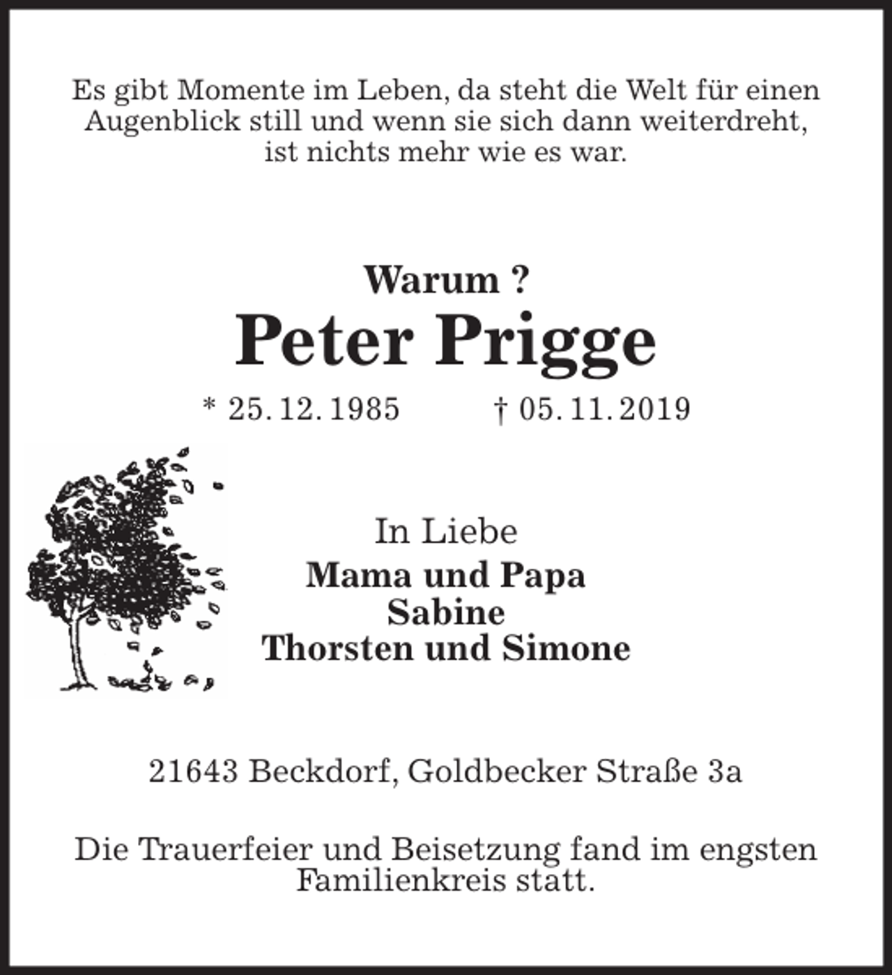 <p>Es gibt Momente im Leben, da steht die Welt für einen<br />Augenblick still und wenn sie sich dann weiterdreht,<br />ist nichts mehr wie es war.<br />Warum ?</p>
<p>Peter Prigge<br />* 25. 12. 1985 † 05. 11. 2019<br />In Liebe<br />Mama und Papa<br />Sabine<br />Thorsten und Simone<br />21643 Beckdorf, Goldbecker Straße 3a</p>
<p>Die Trauerfeier und Beisetzung fand im engsten<br />Familienkreis statt.</p>