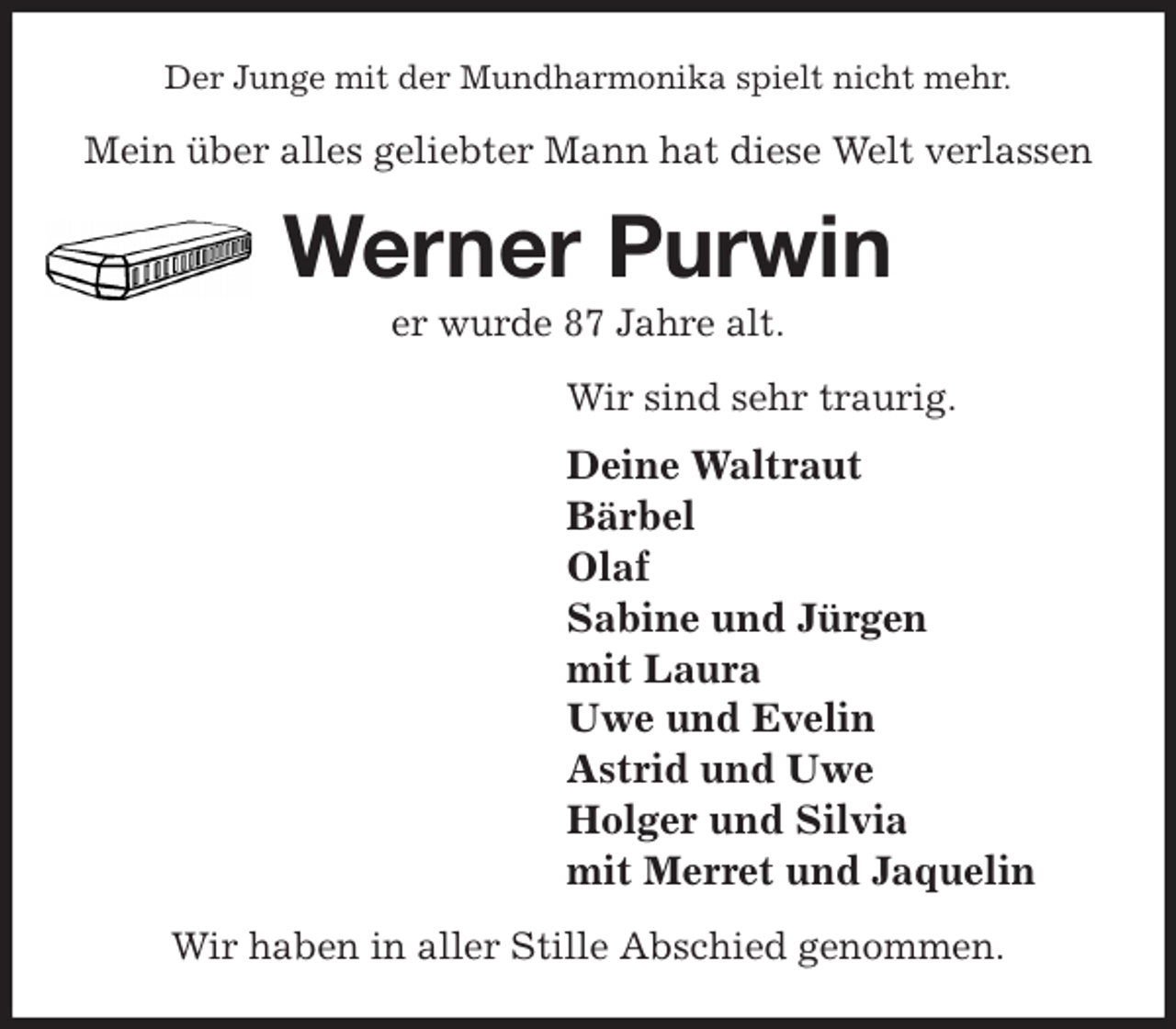 <p>Der Junge mit der Mundharmonika spielt nicht mehr.<br />Mein über alles geliebter Mann hat diese Welt verlassen<br />Werner Purwin<br />er wurde 87 Jahre alt.<br />Wir sind sehr traurig.<br />Deine Waltraut<br />Bärbel<br />Olaf<br />Sabine und Jürgen<br />mit Laura<br />Uwe und Evelin<br />Astrid und Uwe<br />Holger und Silvia<br />mit Merret und Jaquelin<br />Wir haben in aller Stille Abschied genommen.</p>