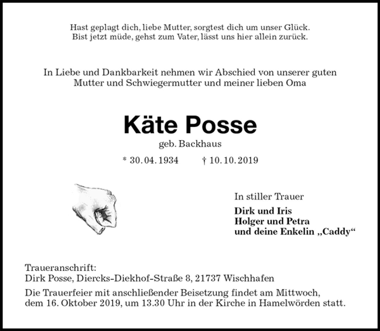 <p>Hast geplagt dich, liebe Mutter, sorgtest dich um unser Glück.<br />Bist jetzt müde, gehst zum Vater, lässt uns hier allein zurück.<br />In Liebe und Dankbarkeit nehmen wir Abschied von unserer guten<br />Mutter und Schwiegermutter und meiner lieben Oma<br />Käte Posse<br />geb. Backhaus<br />* 30. 04. 1934 † 10. 10. 2019<br />In stiller Trauer<br />Dirk und Iris<br />Holger und Petra<br />und deine Enkelin „Caddy“<br />Traueranschrift:<br />Dirk Posse, Diercks-Diekhof-Straße 8, 21737 Wischhafen<br />Die Trauerfeier mit anschließender Beisetzung findet am Mittwoch,<br />dem 16. Oktober 2019, um 13.30 Uhr in der Kirche in Hamelwörden statt.</p>