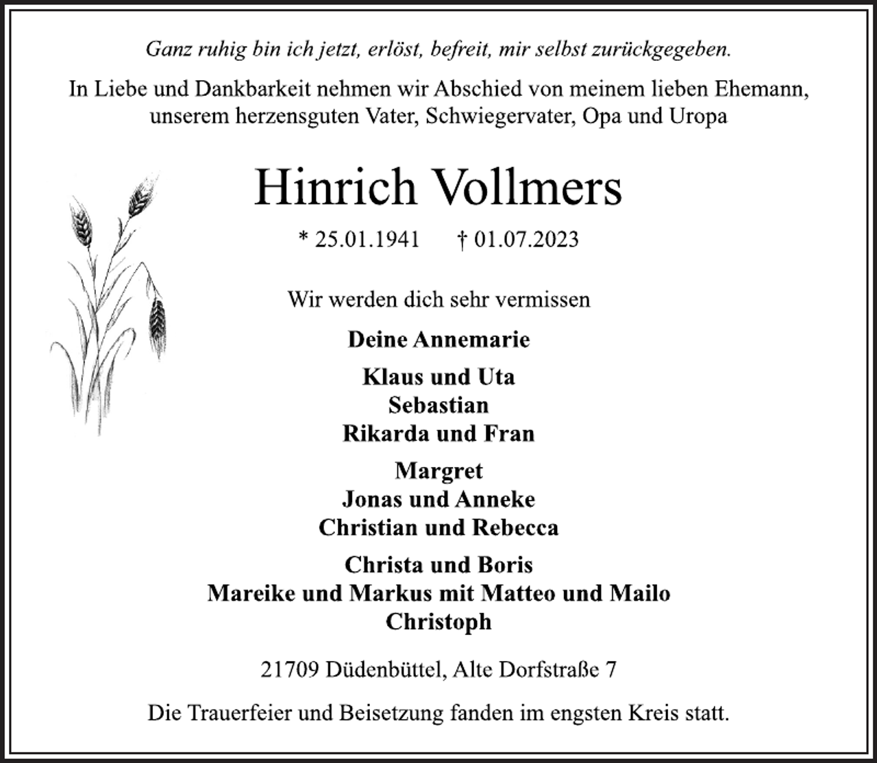 <p>Ganz ruhig bin ich jetzt, erlöst, befreit, mir selbst zurückgegeben.<br />In Liebe und Dankbarkeit nehmen wir Abschied von meinem lieben Ehemann,</p><p>unserem herzensguten Vater, Schwiegervater, Opa und Uropa<br />Hinrich Vollmers<br />* 25.01.1941 † 01.07.2023<br />Wir werden dich sehr vermissen<br />Deine Annemarie</p><p>Klaus und Uta</p><p>Sebastian<br />Rikarda und Fran</p><p>Margret<br />Jonas und Anneke</p><p>Christian und Rebecca</p><p>Christa und Boris<br />Mareike und Markus mit Matteo und Mailo</p><p>Christoph<br />21709 Düdenbüttel, Alte Dorfstraße 7<br />Die Trauerfeier und Beisetzung fanden im engsten Kreis statt.</p>