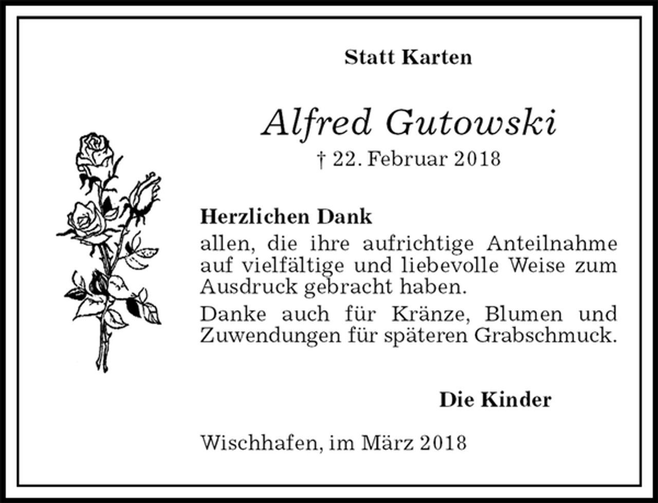 <p>Statt Karten<br />Alfred Gutowski<br />† 22. Februar 2018<br />Herzlichen Dank<br />allen, die ihre aufrichtige Anteilnahme auf vielfältige und liebevolle Weise zum Ausdruck gebracht haben.<br />Danke auch für Kränze, Blumen und<br />Zuwendungen für späteren Grabschmuck.</p>
<p>Die Kinder</p>
<p>Wischhafen, im März 2018</p>
