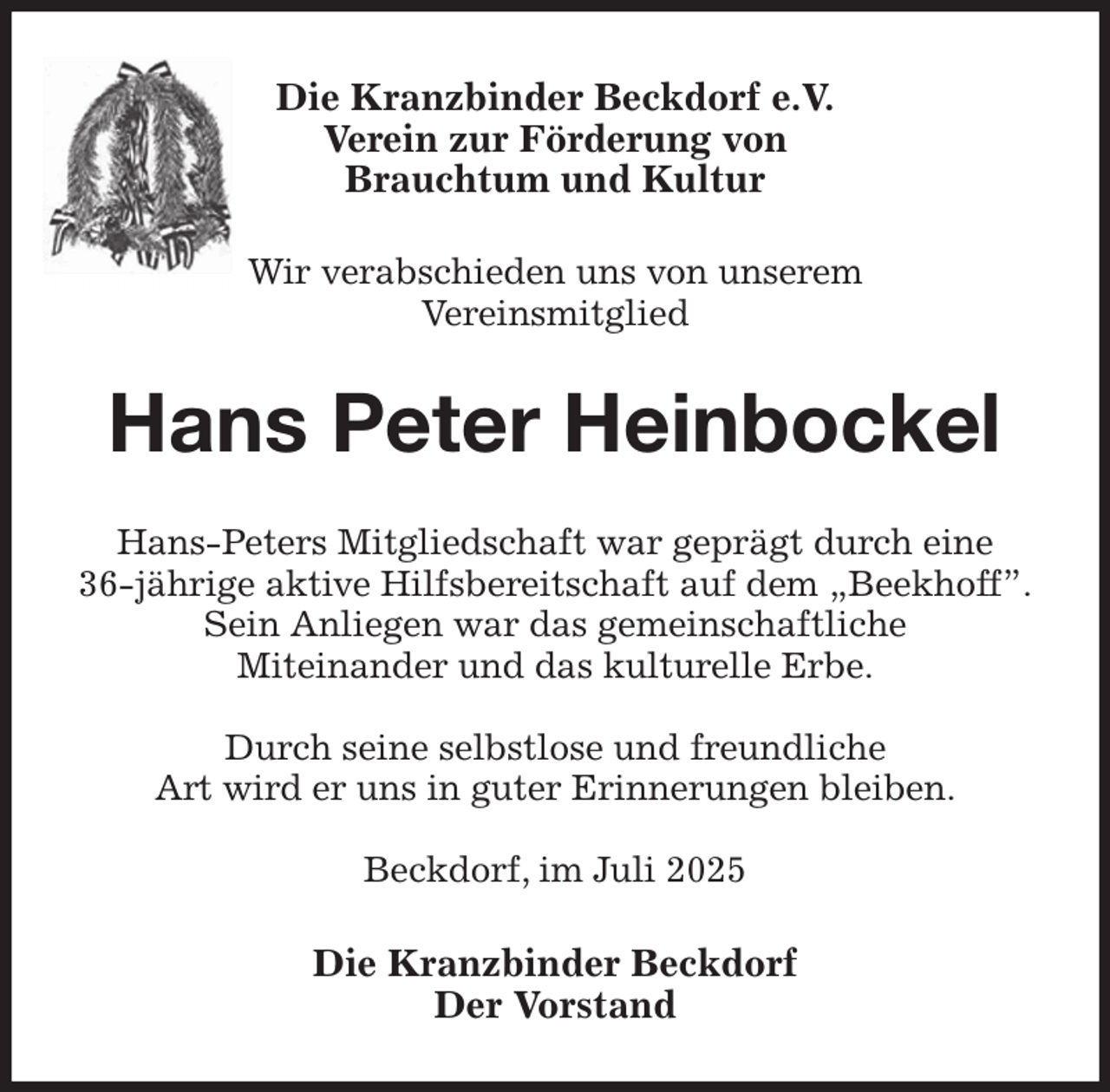 <p>Die Kranzbinder Beckdorf e.V.<br />Verein zur Förderung von<br />Brauchtum und Kultur</p><p>Wir verabschieden uns von unserem<br />Vereinsmitglied<br />Hans Peter Heinbockel<br />Hans-Peters Mitgliedschaft war geprägt durch eine<br />36-jährige aktive Hilfsbereitschaft auf dem „Beekhoff”.<br />Sein Anliegen war das gemeinschaftliche<br />Miteinander und das kulturelle Erbe.</p><p>Durch seine selbstlose und freundliche<br />Art wird er uns in guter Erinnerungen bleiben.</p><p>Beckdorf, im Juli 2025<br />Die Kranzbinder Beckdorf<br />Der Vorstand</p>