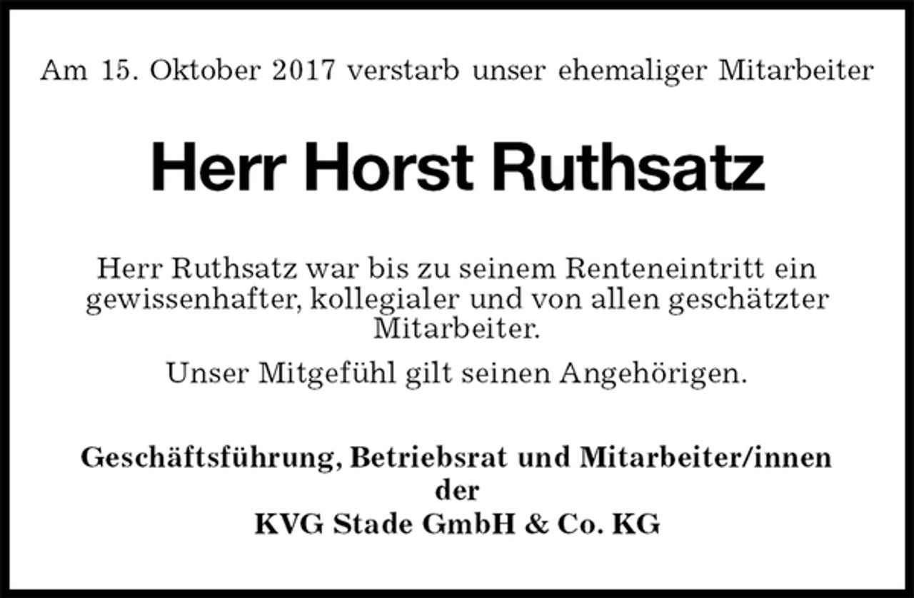 <p>Am 15. Oktober 2017 verstarb unser ehemaliger Mitarbeiter<br />Herr Horst Ruthsatz<br />Herr Ruthsatz war bis zu seinem Renteneintritt ein<br />gewissenhafter, kollegialer und von allen geschätzter<br />Mitarbeiter.<br />Unser Mitgefühl gilt seinen Angehörigen.<br />Geschäftsführung, Betriebsrat und Mitarbeiter/innen<br />der<br />KVG Stade GmbH &amp; Co. KG</p>