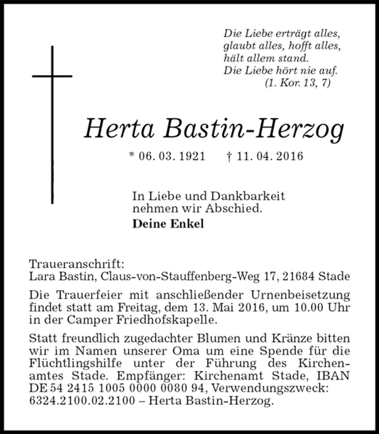 <p>Die Liebe erträgt alles,<br />glaubt alles, hofft alles,<br />hält allem stand.<br />Die Liebe hört nie auf.<br />(1. Kor. 13, 7)<br />Herta Bastin-Herzog<br />* 06. 03. 1921 † 11. 04. 2016<br />In Liebe und Dankbarkeit<br />nehmen wir Abschied.<br />Deine Enkel<br />Traueranschrift:<br />Lara Bastin, Claus-von-Stauffenberg-Weg 17, 21684 Stade<br />Die Trauerfeier mit anschließender Urnenbeisetzung findet statt am Freitag, dem 13. Mai 2016, um 10.00 Uhr<br />in der Camper Friedhofskapelle.<br />Statt freundlich zugedachter Blumen und Kränze bitten<br />wir im Namen unserer Oma um eine Spende für die Flüchtlingshilfe unter der Führung des Kirchen-<br />amtes Stade. Empfänger: Kirchenamt Stade, IBAN DE 54 2415 1005 0000 0080 94, Verwendungszweck:<br />6324.2100.02.2100 – Herta Bastin-Herzog.</p>