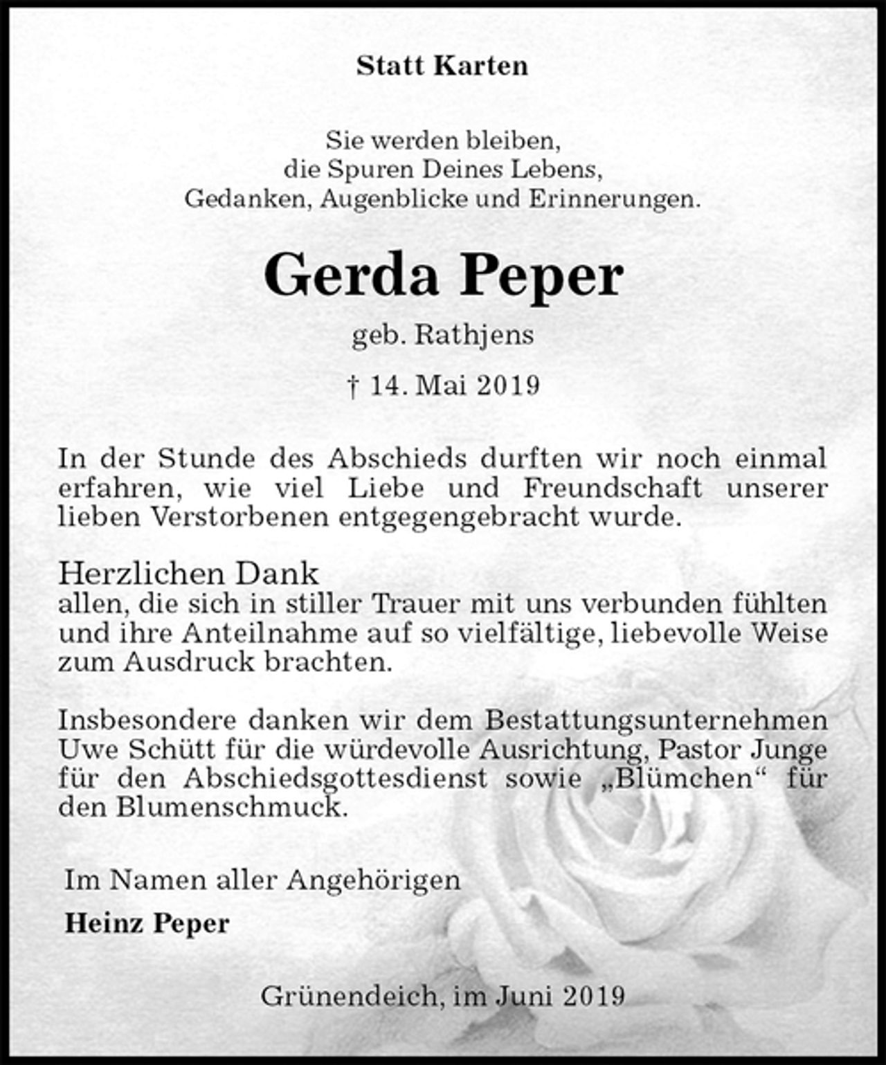 <p>Statt Karten<br />Sie werden bleiben,<br />die Spuren Deines Lebens,<br />Gedanken, Augenblicke und Erinnerungen.<br />Gerda Peper<br />geb. Rathjens<br />† 14. Mai 2019<br />In der Stunde des Abschieds durften wir noch einmal erfahren, wie viel Liebe und Freundschaft unserer<br />lieben Verstorbenen entgegengebracht wurde.</p><p>Herzlichen Dank<br />allen, die sich in stiller Trauer mit uns verbunden fühlten und ihre Anteilnahme auf so vielfältige, liebevolle Weise zum Ausdruck brachten.</p><p>Insbesondere danken wir dem Bestattungsunternehmen Uwe Schütt für die würdevolle Ausrichtung, Pastor Junge für den Abschiedsgottesdienst sowie „Blümchen“ für den Blumenschmuck.<br />Im Namen aller Angehörigen<br />Heinz Peper<br />Grünendeich, im Juni 2019</p>