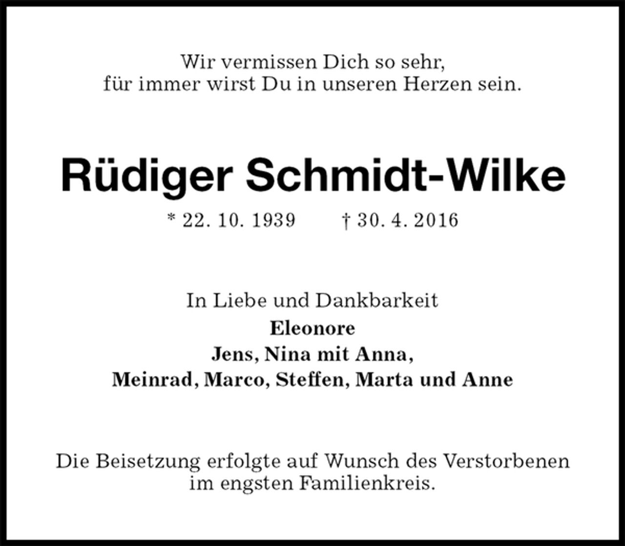 <p>Wir vermissen Dich so sehr,<br />für immer wirst Du in unseren Herzen sein.<br />Rüdiger Schmidt-Wilke<br />* 22. 10. 1939 † 30. 4. 2016<br />In Liebe und Dankbarkeit<br />Eleonore<br />Jens, Nina mit Anna,<br />Meinrad, Marco, Steffen, Marta und Anne<br />Die Beisetzung erfolgte auf Wunsch des Verstorbenen im engsten Familienkreis.</p>