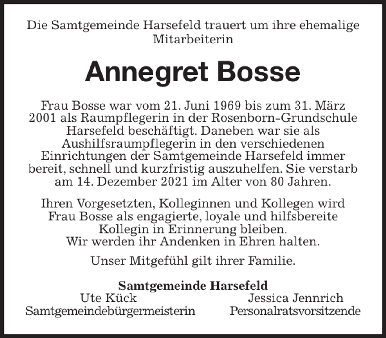 <p>Die Samtgemeinde Harsefeld trauert um ihre ehemalige Mitarbeiterin<br />Annegret Bosse<br />Frau Bosse war vom 21. Juni 1969 bis zum 31. März 2001 als Raumpflegerin in der Rosenborn-Grundschule Harsefeld beschäftigt. Daneben war sie als<br />Aushilfsraumpflegerin in den verschiedenen<br />Einrichtungen der Samtgemeinde Harsefeld immer<br />bereit, schnell und kurzfristig auszuhelfen. Sie verstarb am 14. Dezember 2021 im Alter von 80 Jahren.</p>
<p>Ihren Vorgesetzten, Kolleginnen und Kollegen wird<br />Frau Bosse als engagierte, loyale und hilfsbereite<br />Kollegin in Erinnerung bleiben.<br />Wir werden ihr Andenken in Ehren halten.<br />Unser Mitgefühl gilt ihrer Familie.<br />Samtgemeinde Harsefeld<br />Ute Kück Jessica Jennrich<br />Samtgemeindebürgermeisterin Personalratsvorsitzende</p>