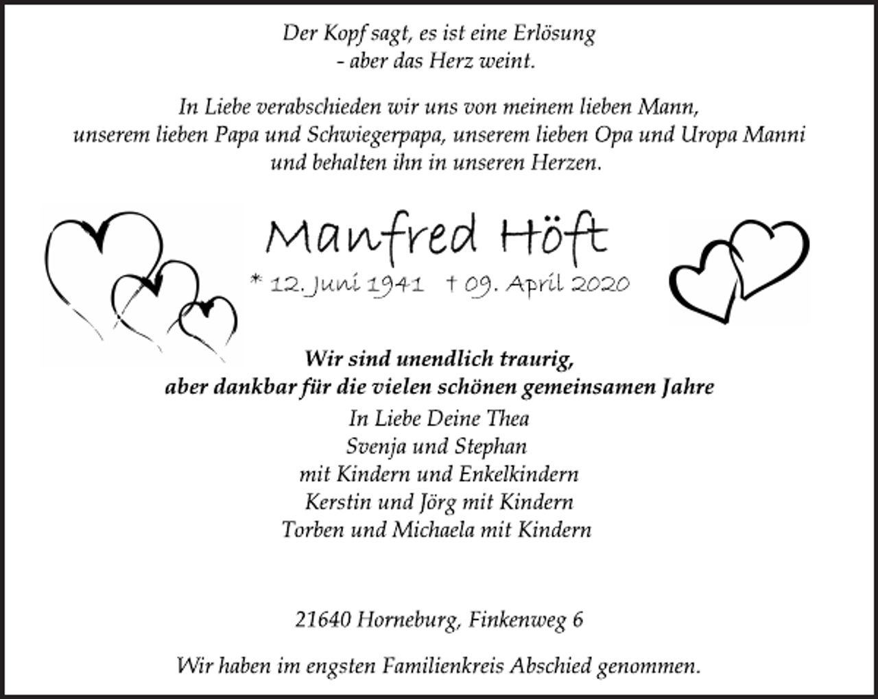 <p>Der Kopf sagt, es ist eine Erlösung<br />- aber das Herz weint.<br />In Liebe verabschieden wir uns von meinem lieben Mann,<br />unserem lieben Papa und Schwiegerpapa, unserem lieben Opa und Uropa Manni und behalten ihn in unseren Herzen.<br />Manfred Höft<br />* 12. Juni 1941 + 09. April 2020<br />Wir sind unendlich traurig,<br />aber dankbar für die vielen schönen gemeinsamen Jahre<br />In Liebe Deine Thea<br />Svenja und Stephan<br />mit Kindern und Enkelkindern<br />Kerstin und Jörg mit Kindern<br />Torben und Michaela mit Kindern<br />21640 Horneburg, Finkenweg 6<br />Wir haben im engsten Familienkreis Abschied genommen.</p>