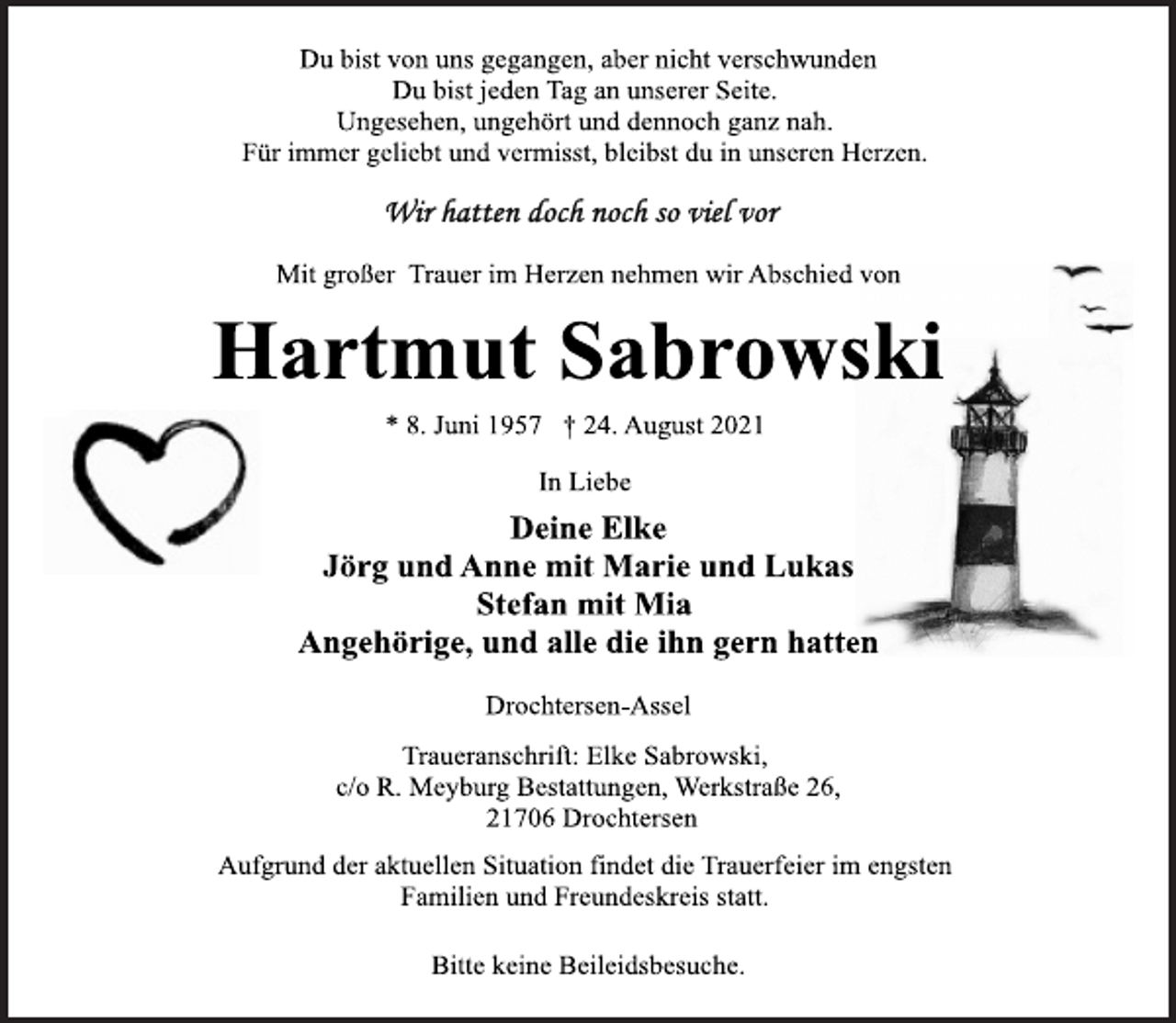<p>Du bist von uns gegangen, aber nicht verschwunden<br />Du bist jeden Tag an unserer Seite.<br />Ungesehen, ungehört und dennoch ganz nah.<br />Für immer geliebt und vermisst, bleibst du in unseren Herzen.<br />Mit großer Trauer im Herzen nehmen wir Abschied von<br />Hartmut Sabrowski<br />* 8. Juni 1957 † 24. August 2021<br />In Liebe<br />Deine Elke<br />Jörg und Anne mit Marie und Lukas<br />Stefan mit Mia<br />Angehörige, und alle die ihn gern hatten<br />Drochtersen-Assel<br />Traueranschrift: Elke Sabrowski,<br />c/o R. Meyburg Bestattungen, Werkstraße 26,<br />21706 Drochtersen<br />Aufgrund der aktuellen Situation findet die Trauerfeier im engsten<br />Familien und Freundeskreis statt.</p>
<p>Bitte keine Beileidsbesuche.</p>