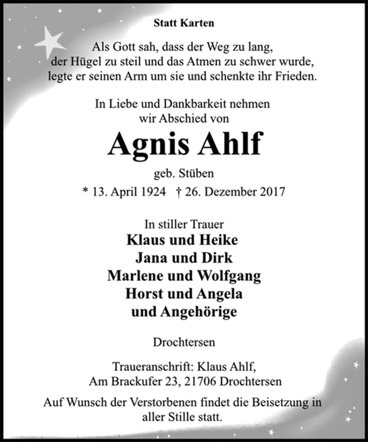 <p>Statt Karten</p><p>Als Gott sah, dass der Weg zu lang,<br />der Hügel zu steil und das Atmen zu schwer wurde,<br />legte er seinen Arm um sie und schenkte ihr Frieden.</p><p>In Liebe und Dankbarkeit nehmen<br />wir Abschied von</p><p>Agnis Ahlf<br />geb. Stüben<br />* 13. April 1924 † 26. Dezember 2017<br />In stiller Trauer</p><p>Klaus und Heike<br />Jana und Dirk<br />Marlene und Wolfgang<br />Horst und Angela<br />und Angehörige</p><p>Drochtersen</p><p>Traueranschrift: Klaus Ahlf,<br />Am Brackufer 23, 21706 Drochtersen</p><p>Auf Wunsch der Verstorbenen findet die Beisetzung in<br />aller Stille statt.</p>