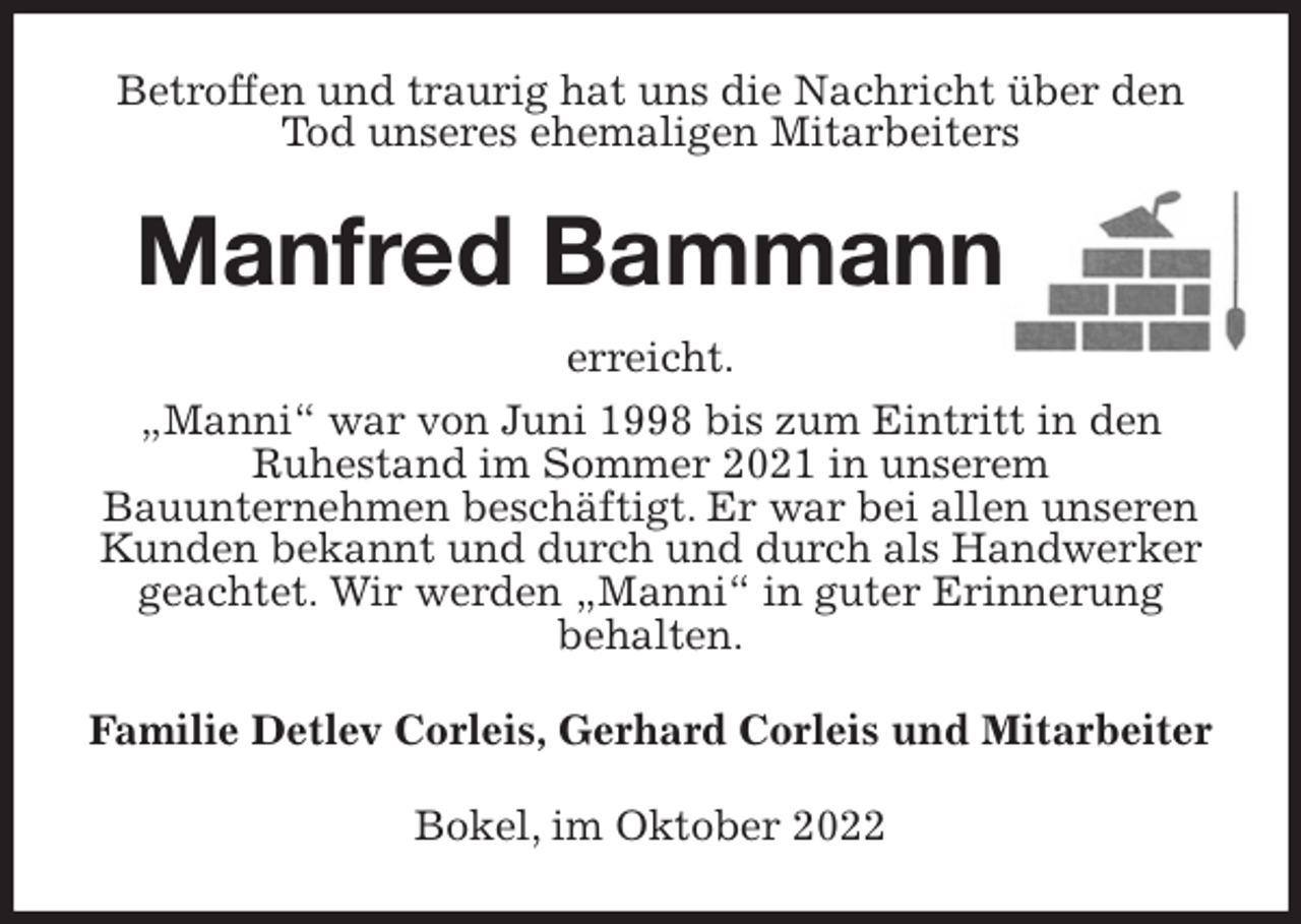 <p>Betroffen und traurig hat uns die Nachricht über den Tod unseres ehemaligen Mitarbeiters<br />Manfred Bammann<br />erreicht.<br />„Manni“ war von Juni 1998 bis zum Eintritt in den<br />Ruhestand im Sommer 2021 in unserem<br />Bauunternehmen beschäftigt. Er war bei allen unseren Kunden bekannt und durch und durch als Handwerker geachtet. Wir werden „Manni“ in guter Erinnerung<br />behalten.<br />Familie Detlev Corleis, Gerhard Corleis und Mitarbeiter<br />Bokel, im Oktober 2022</p>