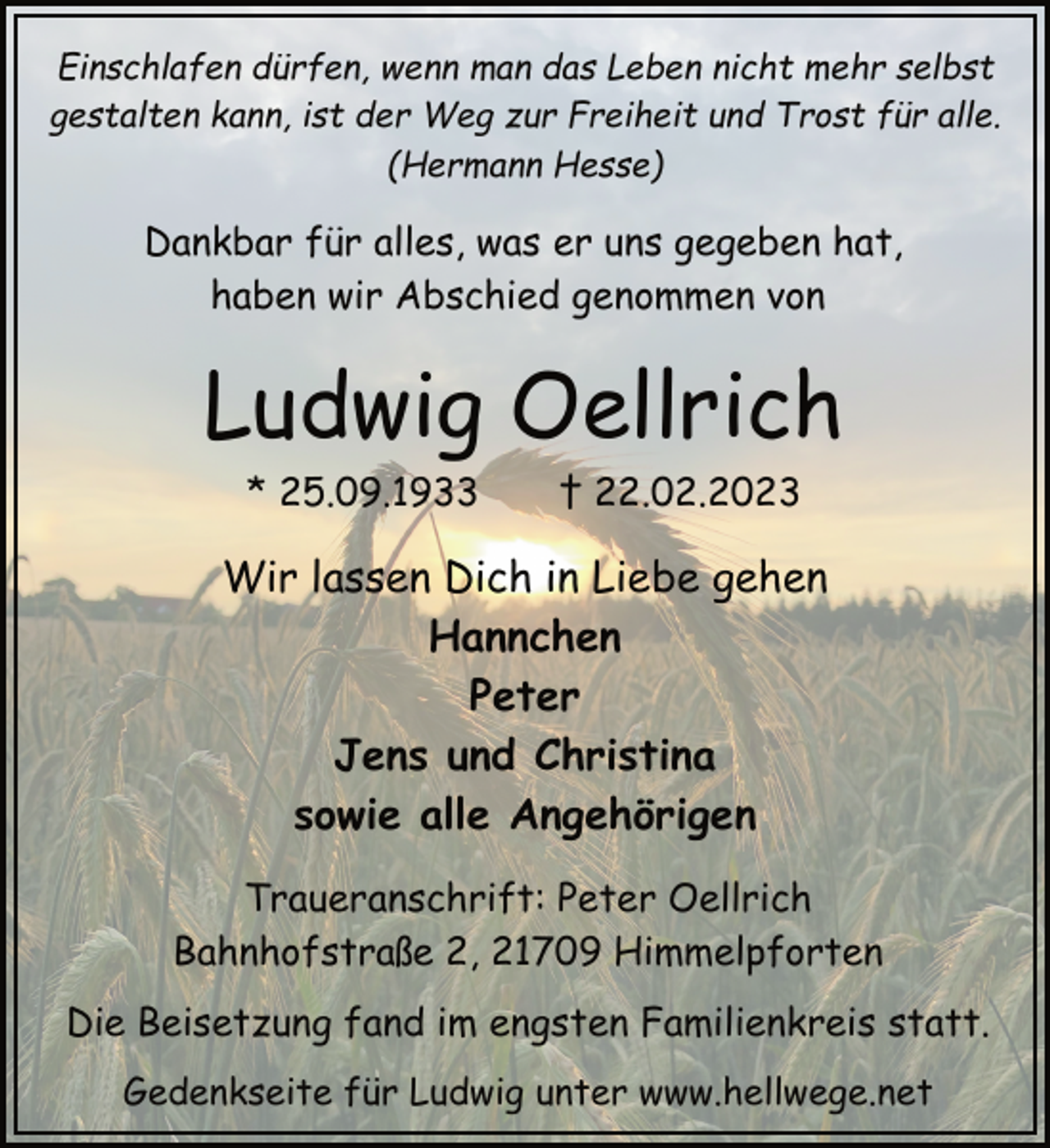 <p>Einschlafen dürfen, wenn man das Leben nicht mehr selbst<br />gestalten kann, ist der Weg zur Freiheit und Trost für alle.<br />(Hermann Hesse)<br />Dankbar für alles, was er uns gegeben hat,<br />haben wir Abschied genommen von<br />Ludwig Oellrich<br />* 25.09.1933 † 22.02.2023<br />Wir lassen Dich in Liebe gehen<br />Hannchen<br />Peter<br />Jens und Christina<br />sowie alle Angehörigen<br />Traueranschrift: Peter Oellrich<br />Bahnhofstraße 2, 21709 Himmelpforten<br />Die Beisetzung fand im engsten Familienkreis statt.<br />Gedenkseite für Ludwig unter www.hellwege.net</p>